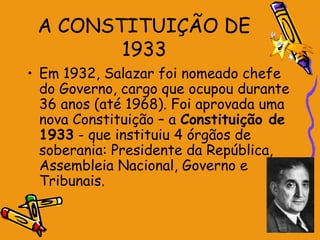 A CONSTITUIÇÃO DE
1933
• Em 1932, Salazar foi nomeado chefe
do Governo, cargo que ocupou durante
36 anos (até 1968). Foi aprovada uma
nova Constituição – a Constituição de
1933 - que instituiu 4 órgãos de
soberania: Presidente da República,
Assembleia Nacional, Governo e
Tribunais.
 