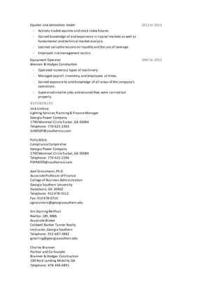 Equities and derivatives trader 2012 to 2013
 Actively traded equities and stock index futures.
 Gained knowledge of and experience in capital markets as well as
fundamental and technical market analysis.
 Learned valuablelessonson liquidity and the use of leverage.
 Employed risk management tactics.
Equipment Operator
Brannen & Hodges Construction
2007 to 2012
 Operated numerous types of machinery.
 Managed payroll,inventory,and employees at times.
 Gained exposure to and knowledge of all areas of the company’s
operations.
 Supervised smaller jobs and ensured they were carried out
properly.
REFERENCES
Jack Lindsay
Lighting Services Planning& FinanceManager
Georgia Power Company
1790 Montreal CircleTucker, GA 30084
Telephone: 770-621-2403
JLINDSAY@southernco.com
Polly Albitz
ComplianceComptroller
Georgia Power Company
1790 Montreal CircleTucker, GA 30084
Telephone: 770-621-2396
PSPRATER@southernco.com
Axel Grossmann,Ph.D.
AssociateProfessor of Finance
College of Business Administration
Georgia Southern University
Statesboro, GA 30460
Telephone: 912 478-5512
Fax: 912 478-0710
agrossmann@georgiasouthern.edu
Gin StarlingMcPhail
Realtor, GRI, MBA
AssociateBroker
Coldwell Banker Tanner Realty
Instructor,Georgia Southern
Telephone: 912-687-3882
gstarling@georgiasouthern.edu
Charles Brannen
Partner and Co-founder
Brannen & Hodges Construction
100 Rock Landing Midville,GA
Telephone: 478-494-6891
 