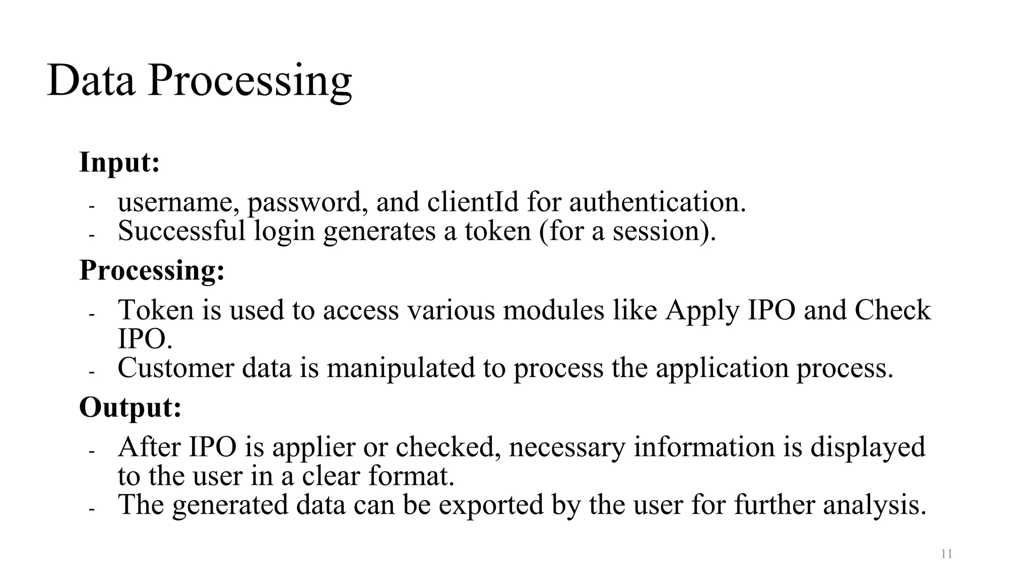 Data Processing
Input:
- username, password, and clientId for authentication.
- Successful login generates a token (for a session).
Processing:
- Token is used to access various modules like Apply IPO and Check
IPO.
- Customer data is manipulated to process the application process.
Output:
- After IPO is applier or checked, necessary information is displayed
to the user in a clear format.
- The generated data can be exported by the user for further analysis.
11
 