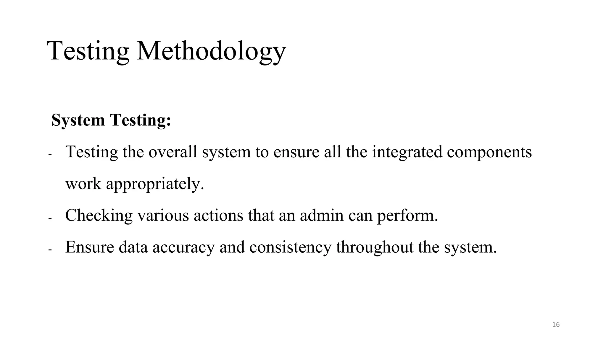 Testing Methodology
System Testing:
- Testing the overall system to ensure all the integrated components
work appropriately.
- Checking various actions that an admin can perform.
- Ensure data accuracy and consistency throughout the system.
16
 