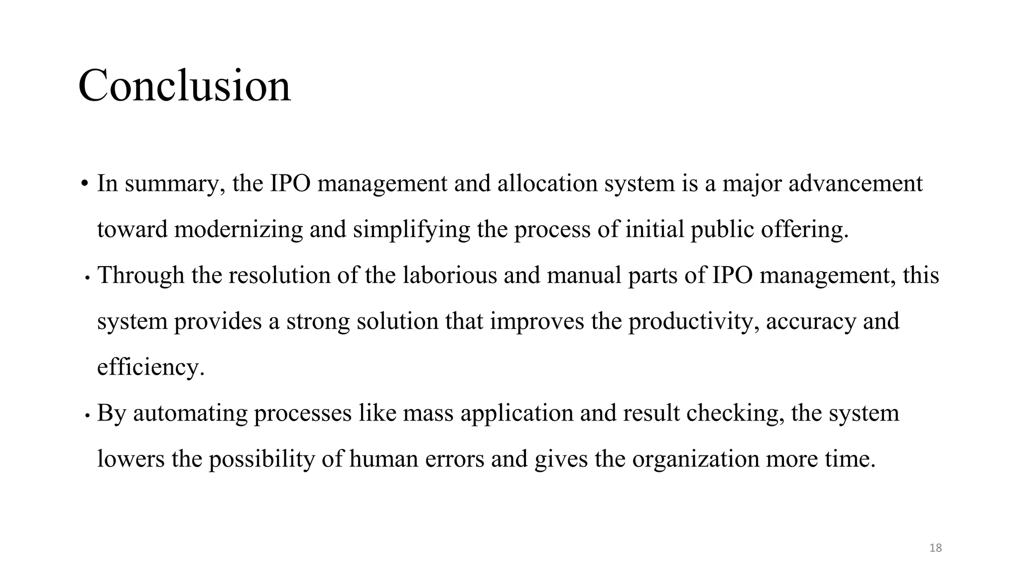 • In summary, the IPO management and allocation system is a major advancement
toward modernizing and simplifying the process of initial public offering.
• Through the resolution of the laborious and manual parts of IPO management, this
system provides a strong solution that improves the productivity, accuracy and
efficiency.
• By automating processes like mass application and result checking, the system
lowers the possibility of human errors and gives the organization more time.
Conclusion
18
 