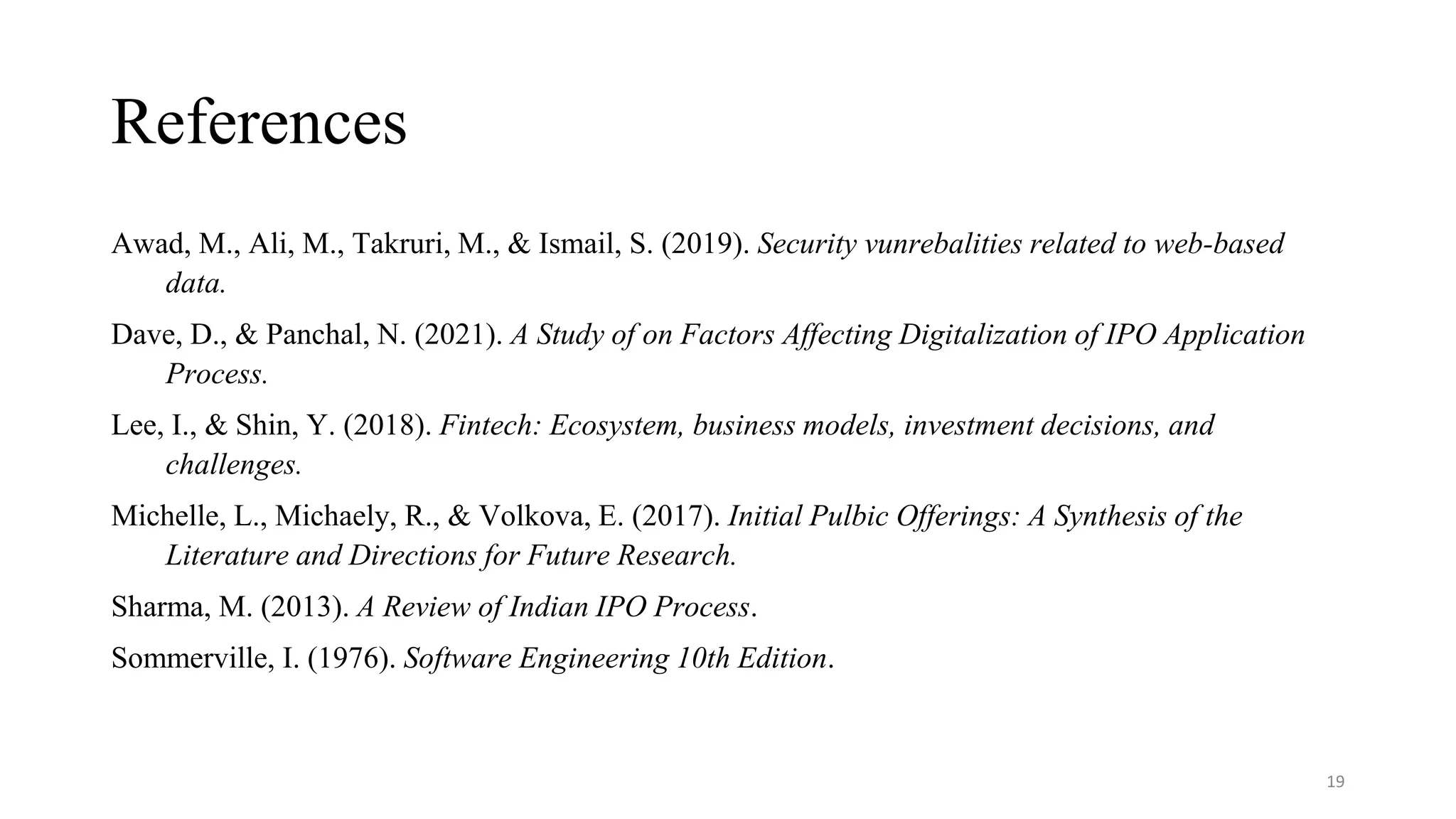 References
Awad, M., Ali, M., Takruri, M., & Ismail, S. (2019). Security vunrebalities related to web-based
data.
Dave, D., & Panchal, N. (2021). A Study of on Factors Affecting Digitalization of IPO Application
Process.
Lee, I., & Shin, Y. (2018). Fintech: Ecosystem, business models, investment decisions, and
challenges.
Michelle, L., Michaely, R., & Volkova, E. (2017). Initial Pulbic Offerings: A Synthesis of the
Literature and Directions for Future Research.
Sharma, M. (2013). A Review of Indian IPO Process.
Sommerville, I. (1976). Software Engineering 10th Edition.
19
 