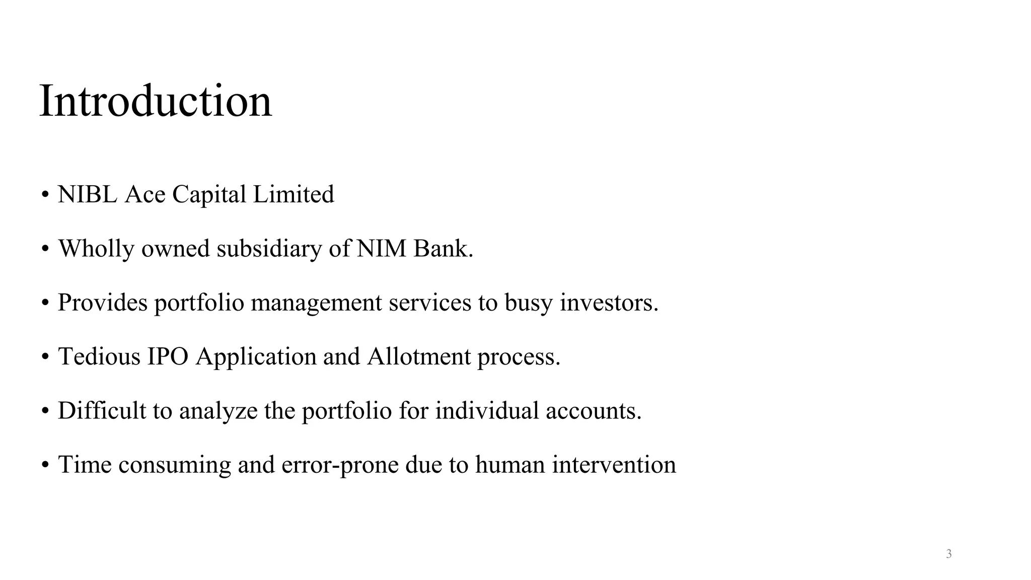 Introduction
• NIBL Ace Capital Limited
• Wholly owned subsidiary of NIM Bank.
• Provides portfolio management services to busy investors.
• Tedious IPO Application and Allotment process.
• Difficult to analyze the portfolio for individual accounts.
• Time consuming and error-prone due to human intervention
3
 