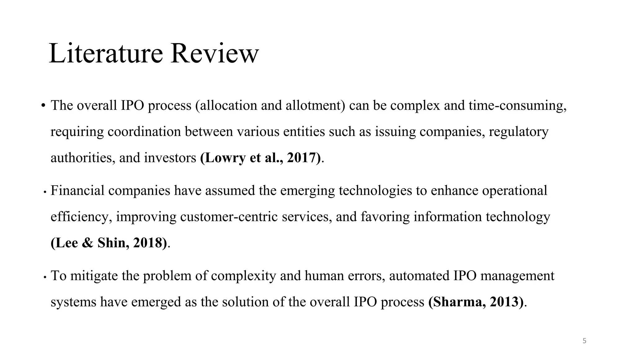 Literature Review
• The overall IPO process (allocation and allotment) can be complex and time-consuming,
requiring coordination between various entities such as issuing companies, regulatory
authorities, and investors (Lowry et al., 2017).
• Financial companies have assumed the emerging technologies to enhance operational
efficiency, improving customer-centric services, and favoring information technology
(Lee & Shin, 2018).
• To mitigate the problem of complexity and human errors, automated IPO management
systems have emerged as the solution of the overall IPO process (Sharma, 2013).
5
 