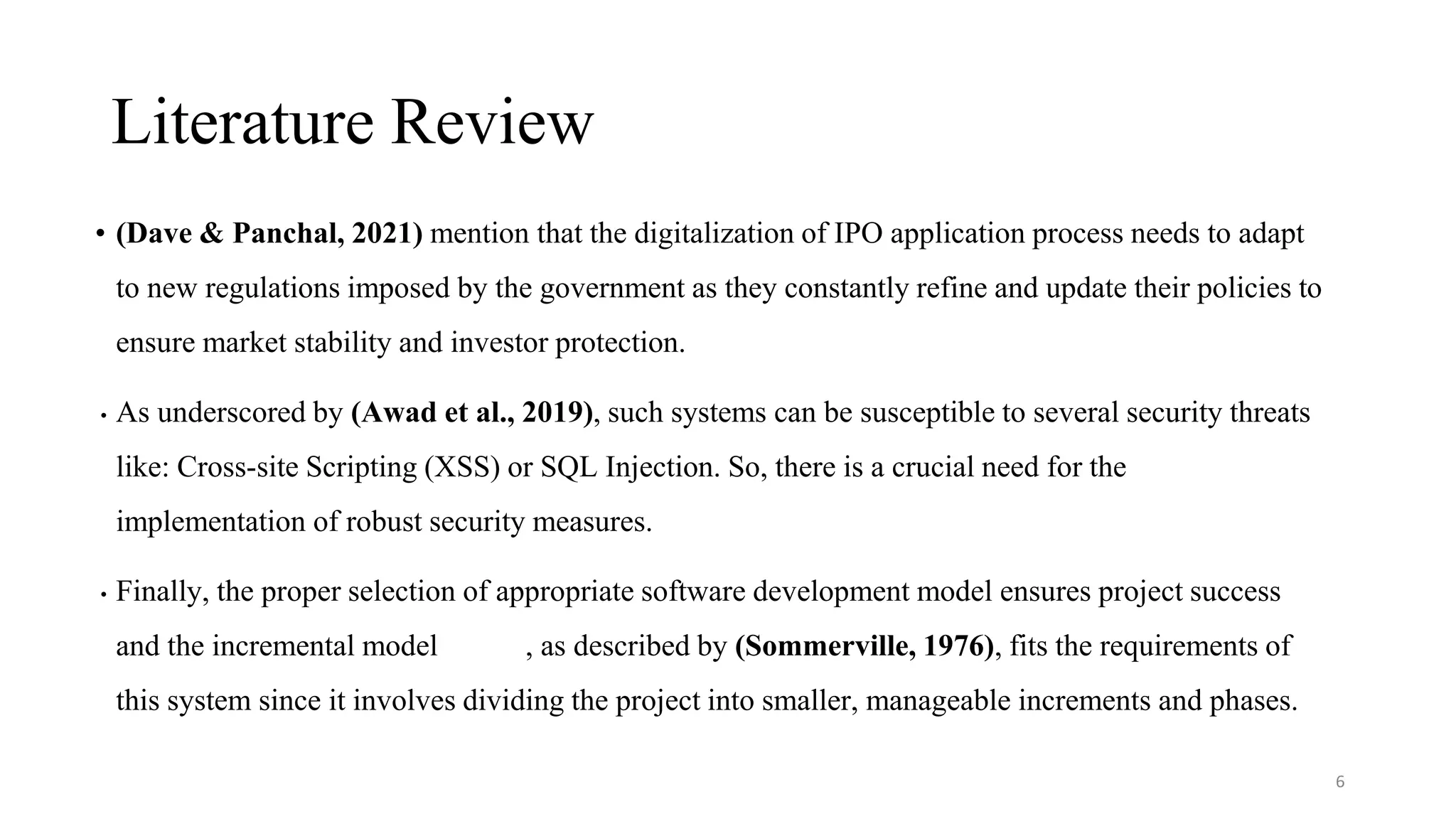 Literature Review
6
• (Dave & Panchal, 2021) mention that the digitalization of IPO application process needs to adapt
to new regulations imposed by the government as they constantly refine and update their policies to
ensure market stability and investor protection.
• As underscored by (Awad et al., 2019), such systems can be susceptible to several security threats
like: Cross-site Scripting (XSS) or SQL Injection. So, there is a crucial need for the
implementation of robust security measures.
• Finally, the proper selection of appropriate software development model ensures project success
and the incremental model , as described by (Sommerville, 1976), fits the requirements of
this system since it involves dividing the project into smaller, manageable increments and phases.
 