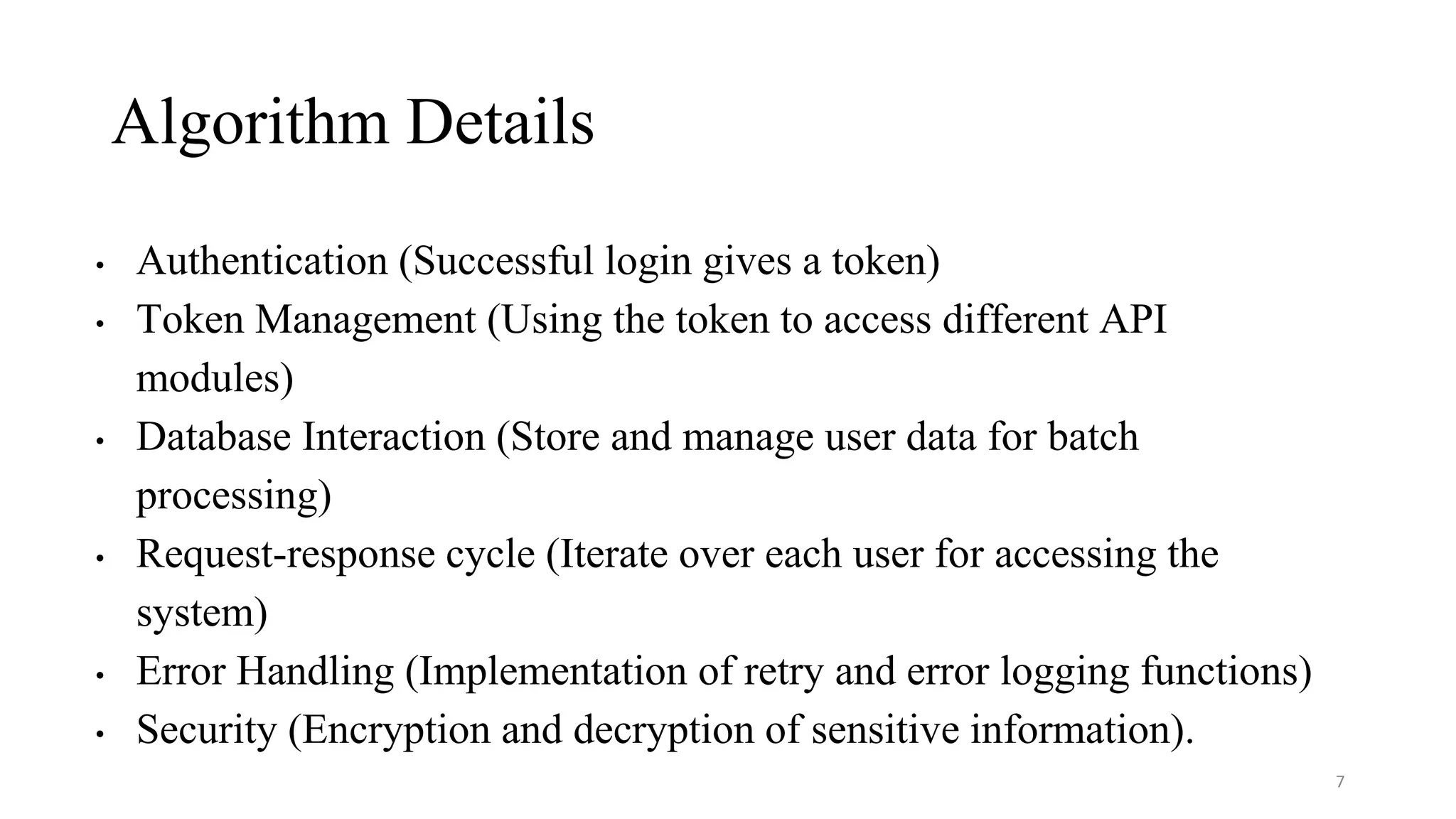 Algorithm Details
• Authentication (Successful login gives a token)
• Token Management (Using the token to access different API
modules)
• Database Interaction (Store and manage user data for batch
processing)
• Request-response cycle (Iterate over each user for accessing the
system)
• Error Handling (Implementation of retry and error logging functions)
• Security (Encryption and decryption of sensitive information).
7
 