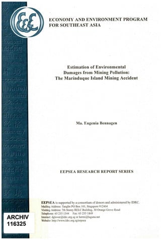 ECONOMY AND ENVIRONMENT PROGRAM
      FOR SOUTHEAST ASIA




                Estimation of Environmental
              Damages from Mining Pollution:
           The Marinduque Island Mining Accident




                             Ma. Eugenia Bennagen




               EEPSEA RESEARCH REPORT SERIES




EEPSEA is supported by a consortium of donors and administered by IDRC.
Mailing Address: Tanglin PO Box 101, Singapore 912404
Visiting Address: 7th Storey RELC Building, 30 Orange Grove Road
Telephone: 65 235 1344      Fax: 65 235 1849
Internet: dglover@idrc.org.sg or hermi@laguna.net
Website: http://www.idrc.org.sg/eepsea
 