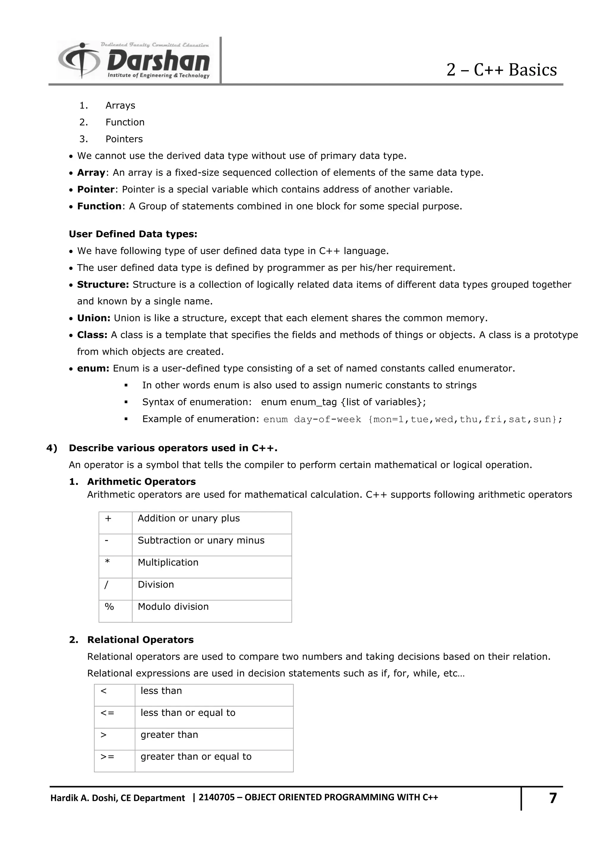 2 – C++ Basics 7 Hardik A. Doshi, CE Department | 2140705 – OBJECT ORIENTED PROGRAMMING WITH C++ 1. Arrays 2. Function 3. Pointers  We cannot use the derived data type without use of primary data type.  Array: An array is a fixed-size sequenced collection of elements of the same data type.  Pointer: Pointer is a special variable which contains address of another variable.  Function: A Group of statements combined in one block for some special purpose. User Defined Data types:  We have following type of user defined data type in C++ language.  The user defined data type is defined by programmer as per his/her requirement.  Structure: Structure is a collection of logically related data items of different data types grouped together and known by a single name.  Union: Union is like a structure, except that each element shares the common memory.  Class: A class is a template that specifies the fields and methods of things or objects. A class is a prototype from which objects are created.  enum: Enum is a user-defined type consisting of a set of named constants called enumerator.  In other words enum is also used to assign numeric constants to strings  Syntax of enumeration: enum enum_tag {list of variables};  Example of enumeration: enum day-of-week {mon=1,tue,wed,thu,fri,sat,sun}; 4) Describe various operators used in C++. An operator is a symbol that tells the compiler to perform certain mathematical or logical operation. 1. Arithmetic Operators Arithmetic operators are used for mathematical calculation. C++ supports following arithmetic operators + Addition or unary plus - Subtraction or unary minus * Multiplication / Division % Modulo division 2. Relational Operators Relational operators are used to compare two numbers and taking decisions based on their relation. Relational expressions are used in decision statements such as if, for, while, etc… < less than <= less than or equal to > greater than >= greater than or equal to 