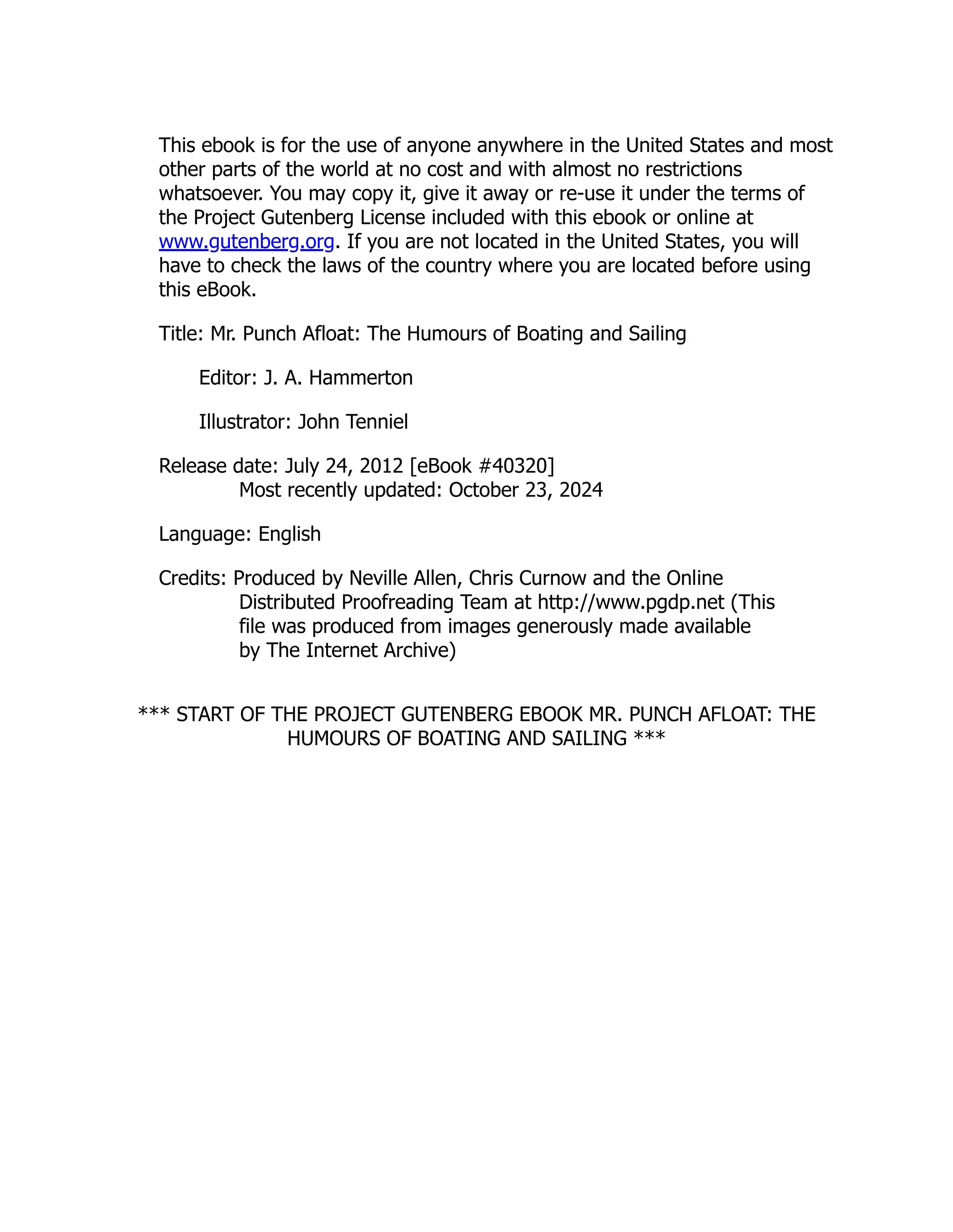 This ebook is for the use of anyone anywhere in the United States and most other parts of the world at no cost and with almost no restrictions whatsoever. You may copy it, give it away or re-use it under the terms of the Project Gutenberg License included with this ebook or online at www.gutenberg.org. If you are not located in the United States, you will have to check the laws of the country where you are located before using this eBook. Title: Mr. Punch Afloat: The Humours of Boating and Sailing Editor: J. A. Hammerton Illustrator: John Tenniel Release date: July 24, 2012 [eBook #40320] Most recently updated: October 23, 2024 Language: English Credits: Produced by Neville Allen, Chris Curnow and the Online Distributed Proofreading Team at http://www.pgdp.net (This file was produced from images generously made available by The Internet Archive) *** START OF THE PROJECT GUTENBERG EBOOK MR. PUNCH AFLOAT: THE HUMOURS OF BOATING AND SAILING *** 