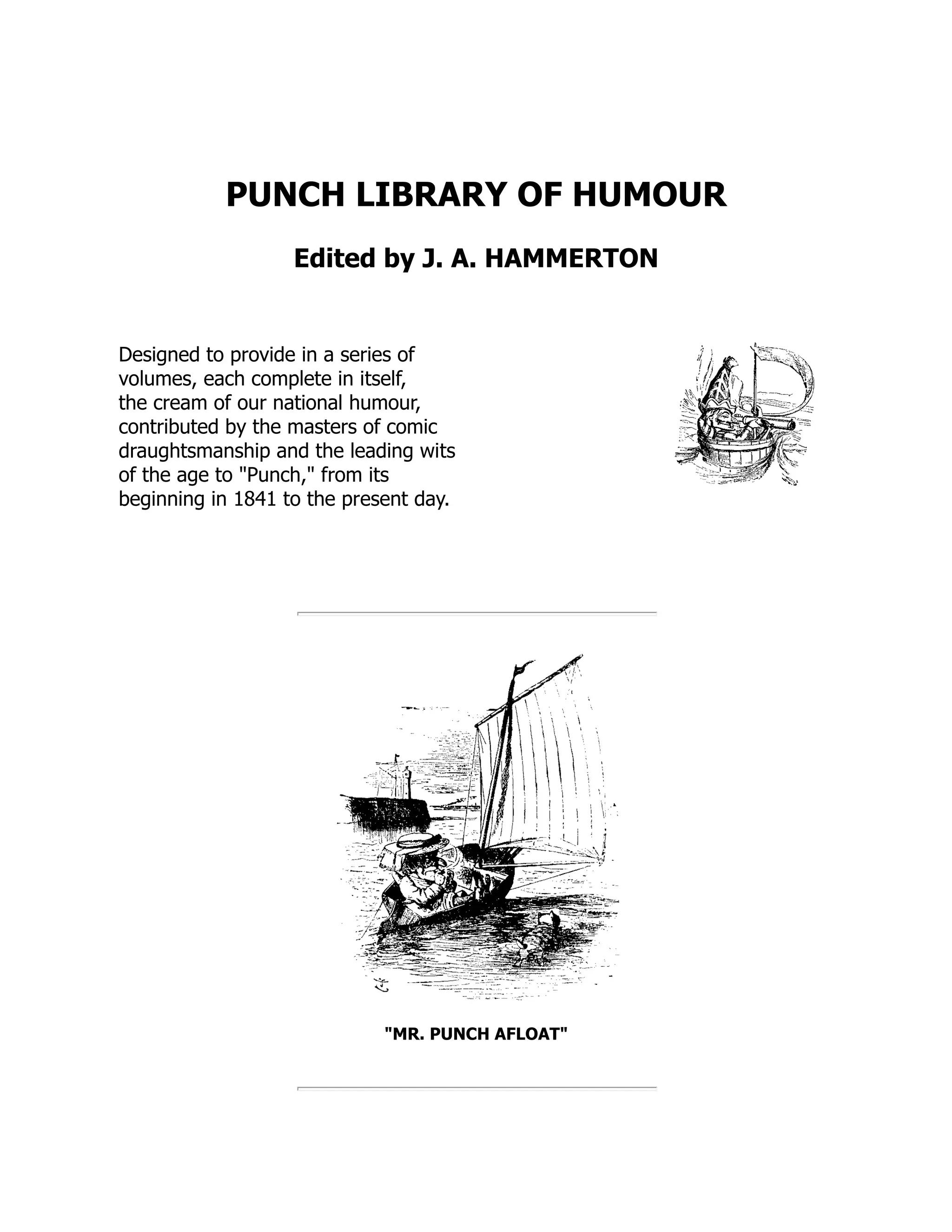 PUNCH LIBRARY OF HUMOUR Edited by J. A. HAMMERTON Designed to provide in a series of volumes, each complete in itself, the cream of our national humour, contributed by the masters of comic draughtsmanship and the leading wits of the age to "Punch," from its beginning in 1841 to the present day. "MR. PUNCH AFLOAT" 