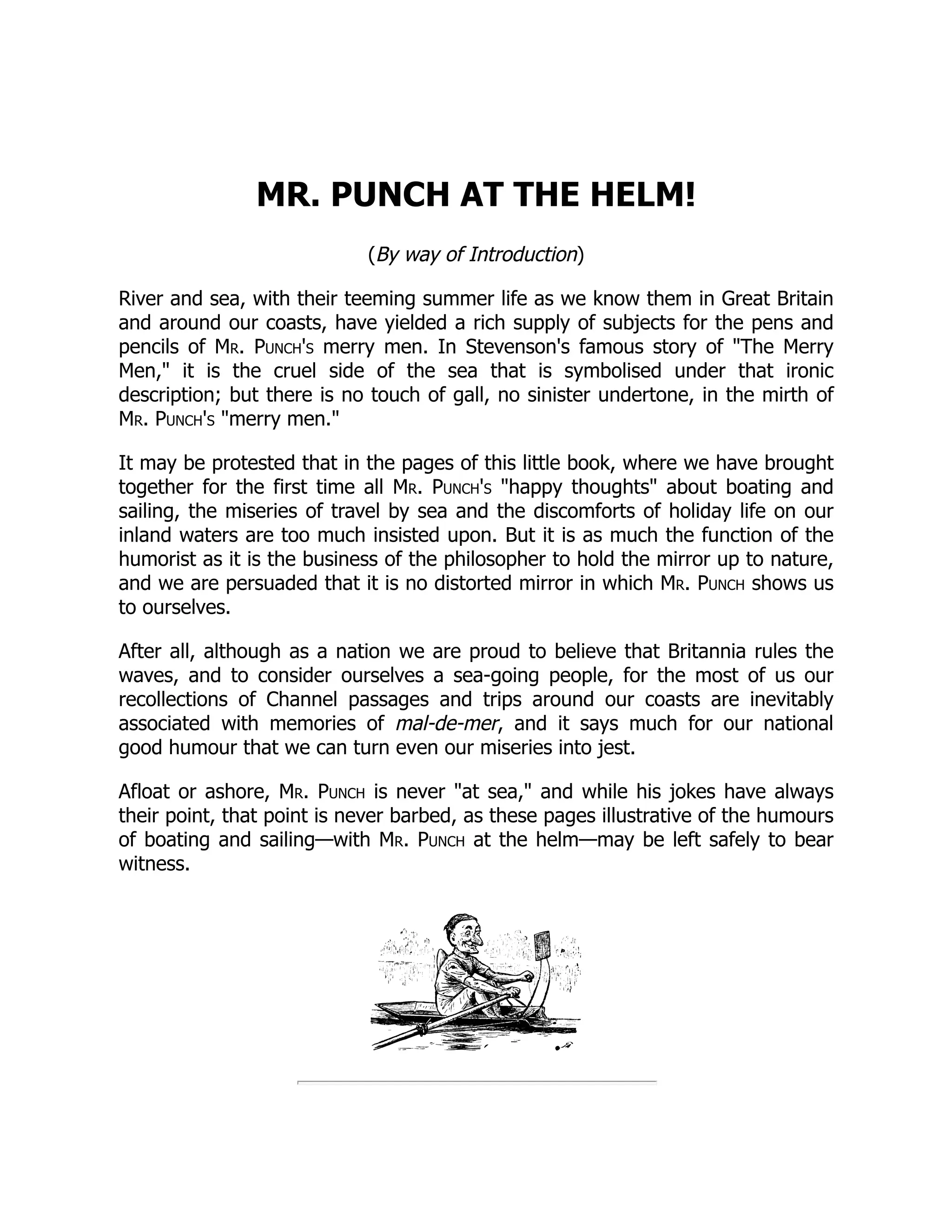 MR. PUNCH AT THE HELM! (By way of Introduction) River and sea, with their teeming summer life as we know them in Great Britain and around our coasts, have yielded a rich supply of subjects for the pens and pencils of Mr. Punch's merry men. In Stevenson's famous story of "The Merry Men," it is the cruel side of the sea that is symbolised under that ironic description; but there is no touch of gall, no sinister undertone, in the mirth of Mr. Punch's "merry men." It may be protested that in the pages of this little book, where we have brought together for the first time all Mr. Punch's "happy thoughts" about boating and sailing, the miseries of travel by sea and the discomforts of holiday life on our inland waters are too much insisted upon. But it is as much the function of the humorist as it is the business of the philosopher to hold the mirror up to nature, and we are persuaded that it is no distorted mirror in which Mr. Punch shows us to ourselves. After all, although as a nation we are proud to believe that Britannia rules the waves, and to consider ourselves a sea-going people, for the most of us our recollections of Channel passages and trips around our coasts are inevitably associated with memories of mal-de-mer, and it says much for our national good humour that we can turn even our miseries into jest. Afloat or ashore, Mr. Punch is never "at sea," and while his jokes have always their point, that point is never barbed, as these pages illustrative of the humours of boating and sailing—with Mr. Punch at the helm—may be left safely to bear witness. 