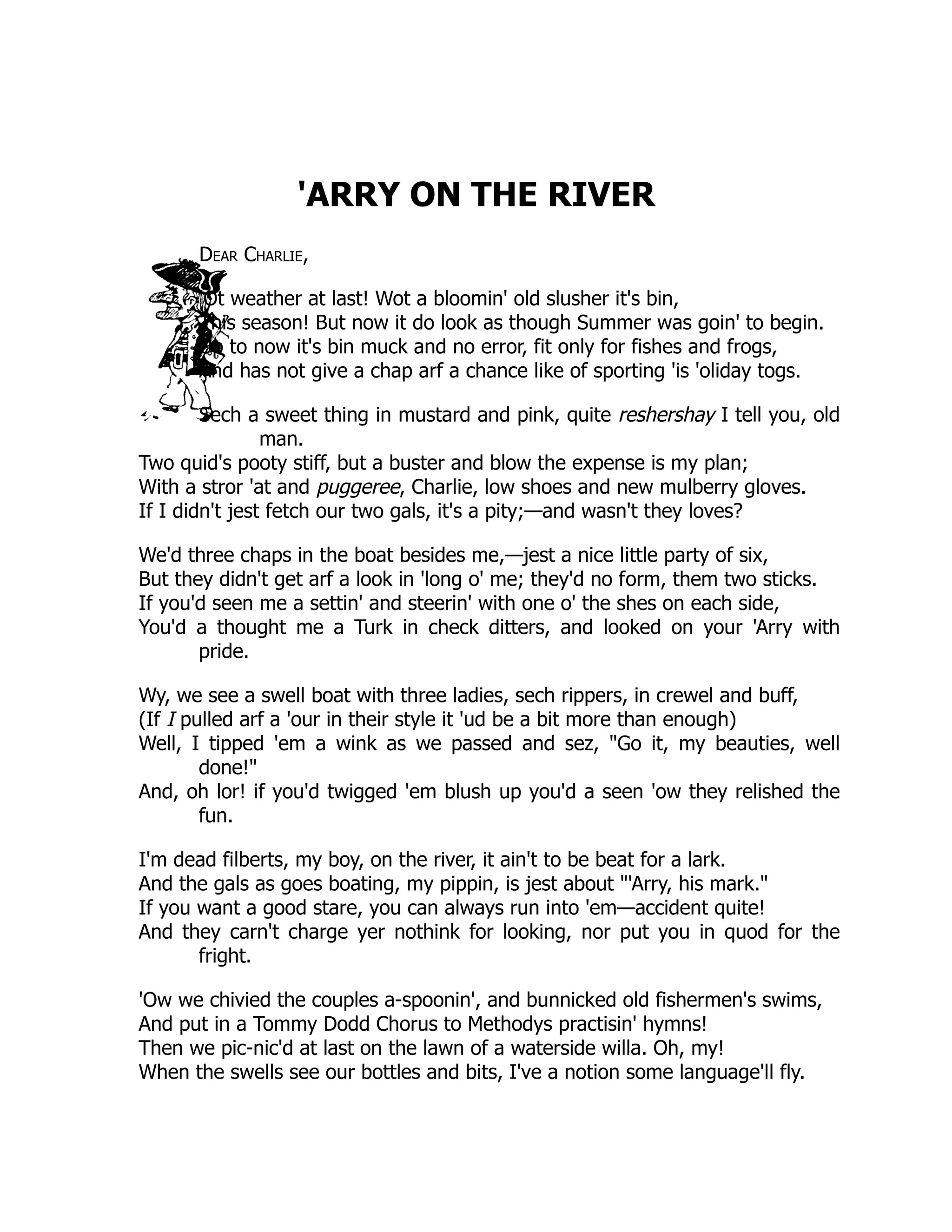 'ARRY ON THE RIVER Dear Charlie, 'Ot weather at last! Wot a bloomin' old slusher it's bin, This season! But now it do look as though Summer was goin' to begin. Up to now it's bin muck and no error, fit only for fishes and frogs, And has not give a chap arf a chance like of sporting 'is 'oliday togs. Sech a sweet thing in mustard and pink, quite reshershay I tell you, old man. Two quid's pooty stiff, but a buster and blow the expense is my plan; With a stror 'at and puggeree, Charlie, low shoes and new mulberry gloves. If I didn't jest fetch our two gals, it's a pity;—and wasn't they loves? We'd three chaps in the boat besides me,—jest a nice little party of six, But they didn't get arf a look in 'long o' me; they'd no form, them two sticks. If you'd seen me a settin' and steerin' with one o' the shes on each side, You'd a thought me a Turk in check ditters, and looked on your 'Arry with pride. Wy, we see a swell boat with three ladies, sech rippers, in crewel and buff, (If I pulled arf a 'our in their style it 'ud be a bit more than enough) Well, I tipped 'em a wink as we passed and sez, "Go it, my beauties, well done!" And, oh lor! if you'd twigged 'em blush up you'd a seen 'ow they relished the fun. I'm dead filberts, my boy, on the river, it ain't to be beat for a lark. And the gals as goes boating, my pippin, is jest about "'Arry, his mark." If you want a good stare, you can always run into 'em—accident quite! And they carn't charge yer nothink for looking, nor put you in quod for the fright. 'Ow we chivied the couples a-spoonin', and bunnicked old fishermen's swims, And put in a Tommy Dodd Chorus to Methodys practisin' hymns! Then we pic-nic'd at last on the lawn of a waterside willa. Oh, my! When the swells see our bottles and bits, I've a notion some language'll fly. 