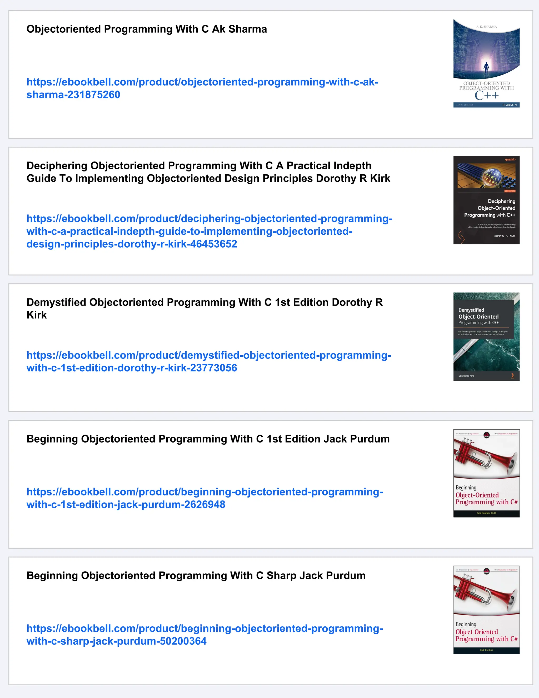 Objectoriented Programming With C Ak Sharma https://ebookbell.com/product/objectoriented-programming-with-c-ak- sharma-231875260 Deciphering Objectoriented Programming With C A Practical Indepth Guide To Implementing Objectoriented Design Principles Dorothy R Kirk https://ebookbell.com/product/deciphering-objectoriented-programming- with-c-a-practical-indepth-guide-to-implementing-objectoriented- design-principles-dorothy-r-kirk-46453652 Demystified Objectoriented Programming With C 1st Edition Dorothy R Kirk https://ebookbell.com/product/demystified-objectoriented-programming- with-c-1st-edition-dorothy-r-kirk-23773056 Beginning Objectoriented Programming With C 1st Edition Jack Purdum https://ebookbell.com/product/beginning-objectoriented-programming- with-c-1st-edition-jack-purdum-2626948 Beginning Objectoriented Programming With C Sharp Jack Purdum https://ebookbell.com/product/beginning-objectoriented-programming- with-c-sharp-jack-purdum-50200364 