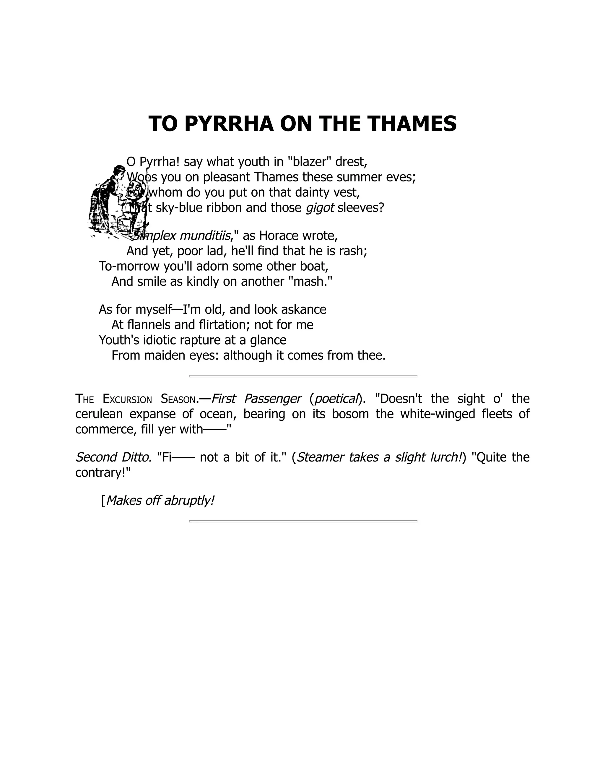 TO PYRRHA ON THE THAMES O Pyrrha! say what youth in "blazer" drest, Woos you on pleasant Thames these summer eves; For whom do you put on that dainty vest, That sky-blue ribbon and those gigot sleeves? "Simplex munditiis," as Horace wrote, And yet, poor lad, he'll find that he is rash; To-morrow you'll adorn some other boat, And smile as kindly on another "mash." As for myself—I'm old, and look askance At flannels and flirtation; not for me Youth's idiotic rapture at a glance From maiden eyes: although it comes from thee. The Excursion Season.—First Passenger (poetical). "Doesn't the sight o' the cerulean expanse of ocean, bearing on its bosom the white-winged fleets of commerce, fill yer with——" Second Ditto. "Fi—— not a bit of it." (Steamer takes a slight lurch!) "Quite the contrary!" [Makes off abruptly! 