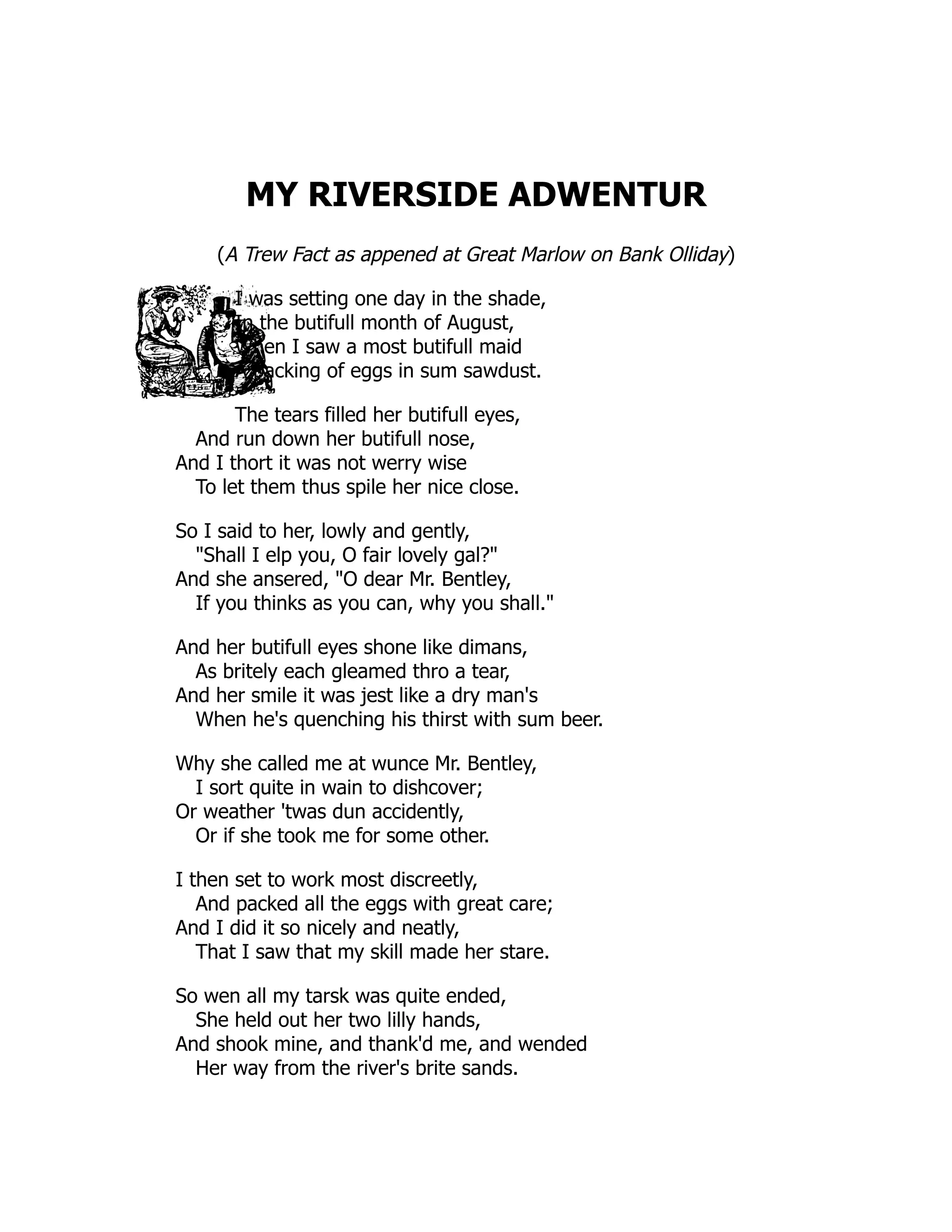 MY RIVERSIDE ADWENTUR (A Trew Fact as appened at Great Marlow on Bank Olliday) I was setting one day in the shade, In the butifull month of August, When I saw a most butifull maid A packing of eggs in sum sawdust. The tears filled her butifull eyes, And run down her butifull nose, And I thort it was not werry wise To let them thus spile her nice close. So I said to her, lowly and gently, "Shall I elp you, O fair lovely gal?" And she ansered, "O dear Mr. Bentley, If you thinks as you can, why you shall." And her butifull eyes shone like dimans, As britely each gleamed thro a tear, And her smile it was jest like a dry man's When he's quenching his thirst with sum beer. Why she called me at wunce Mr. Bentley, I sort quite in wain to dishcover; Or weather 'twas dun accidently, Or if she took me for some other. I then set to work most discreetly, And packed all the eggs with great care; And I did it so nicely and neatly, That I saw that my skill made her stare. So wen all my tarsk was quite ended, She held out her two lilly hands, And shook mine, and thank'd me, and wended Her way from the river's brite sands. 