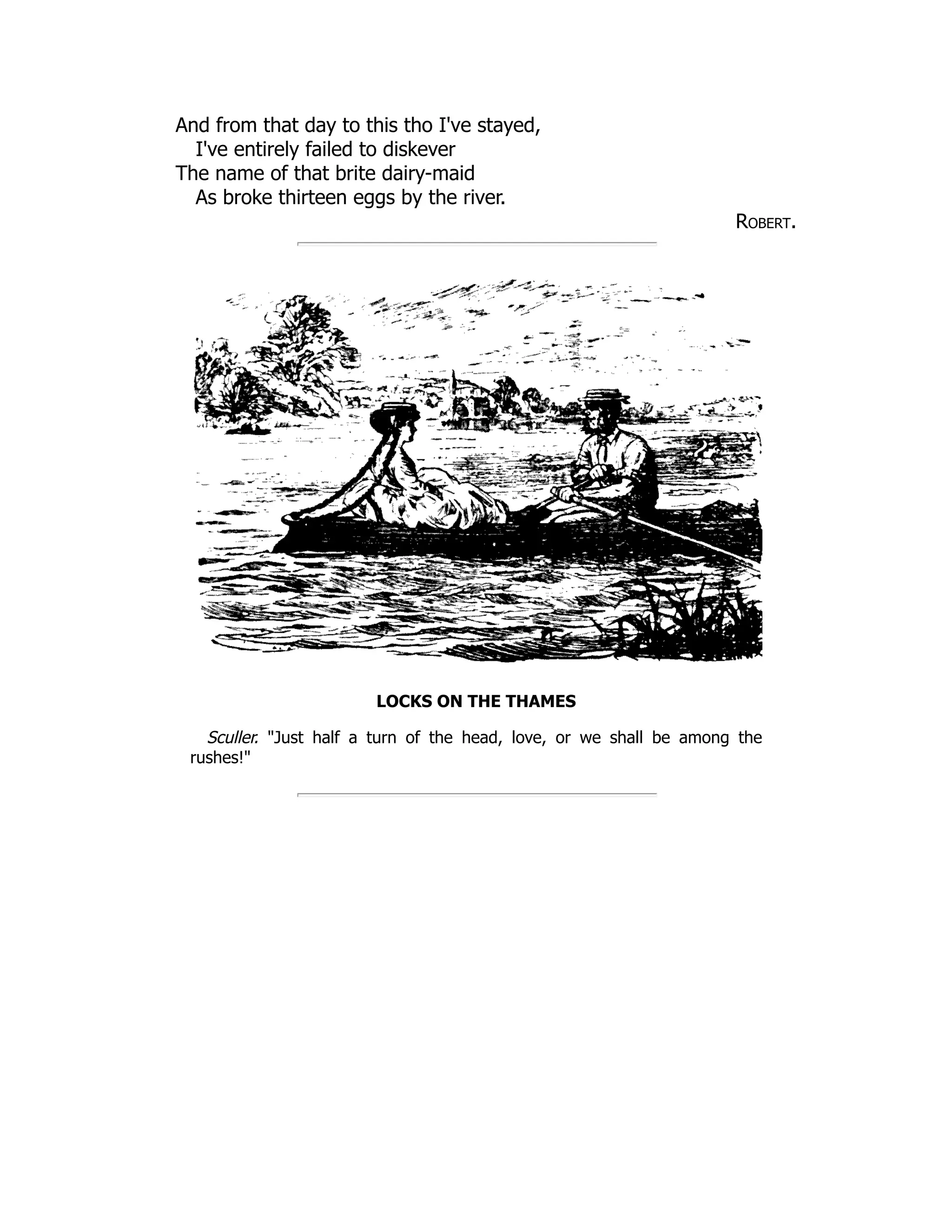 And from that day to this tho I've stayed, I've entirely failed to diskever The name of that brite dairy-maid As broke thirteen eggs by the river. Robert. LOCKS ON THE THAMES Sculler. "Just half a turn of the head, love, or we shall be among the rushes!" 