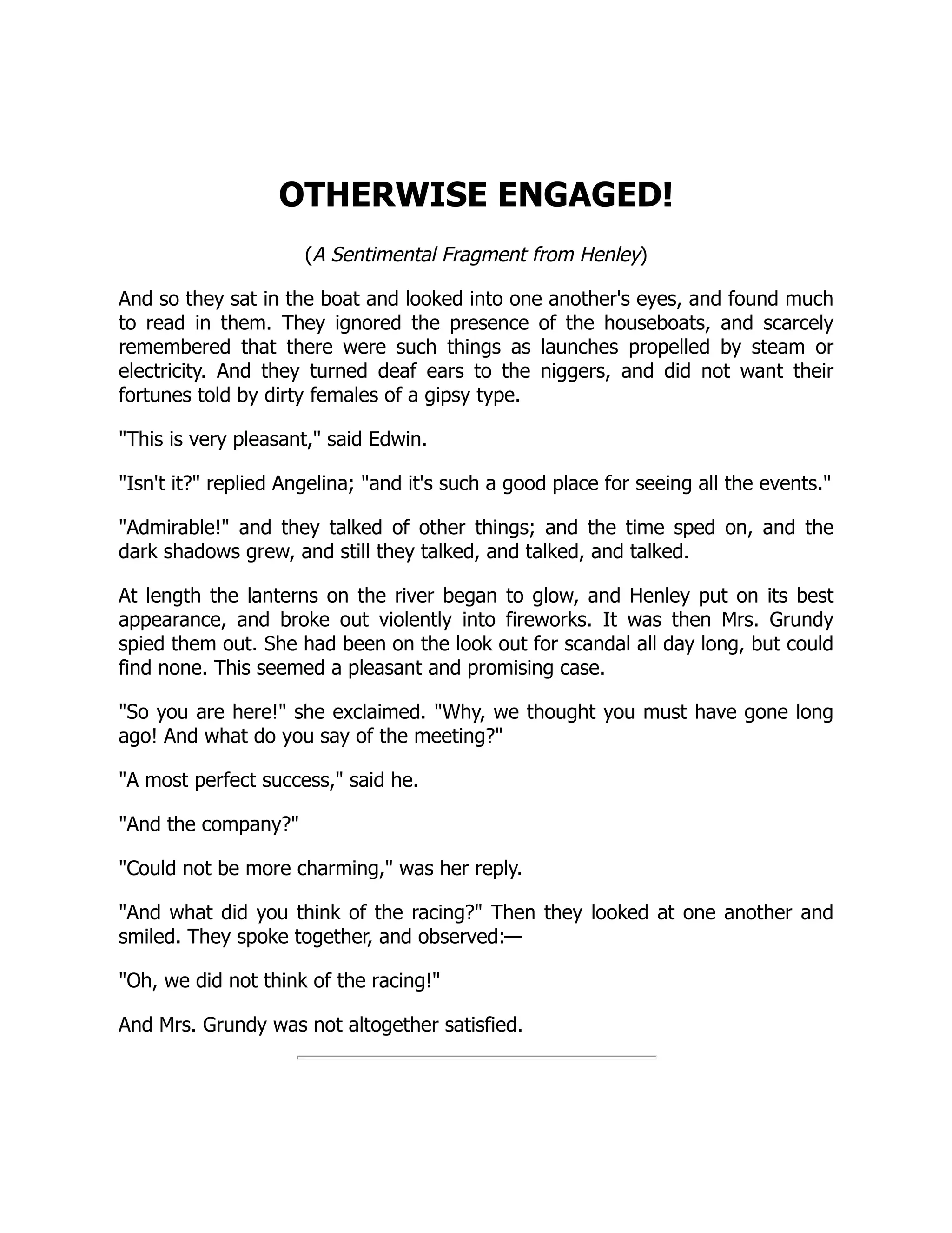 OTHERWISE ENGAGED! (A Sentimental Fragment from Henley) And so they sat in the boat and looked into one another's eyes, and found much to read in them. They ignored the presence of the houseboats, and scarcely remembered that there were such things as launches propelled by steam or electricity. And they turned deaf ears to the niggers, and did not want their fortunes told by dirty females of a gipsy type. "This is very pleasant," said Edwin. "Isn't it?" replied Angelina; "and it's such a good place for seeing all the events." "Admirable!" and they talked of other things; and the time sped on, and the dark shadows grew, and still they talked, and talked, and talked. At length the lanterns on the river began to glow, and Henley put on its best appearance, and broke out violently into fireworks. It was then Mrs. Grundy spied them out. She had been on the look out for scandal all day long, but could find none. This seemed a pleasant and promising case. "So you are here!" she exclaimed. "Why, we thought you must have gone long ago! And what do you say of the meeting?" "A most perfect success," said he. "And the company?" "Could not be more charming," was her reply. "And what did you think of the racing?" Then they looked at one another and smiled. They spoke together, and observed:— "Oh, we did not think of the racing!" And Mrs. Grundy was not altogether satisfied. 