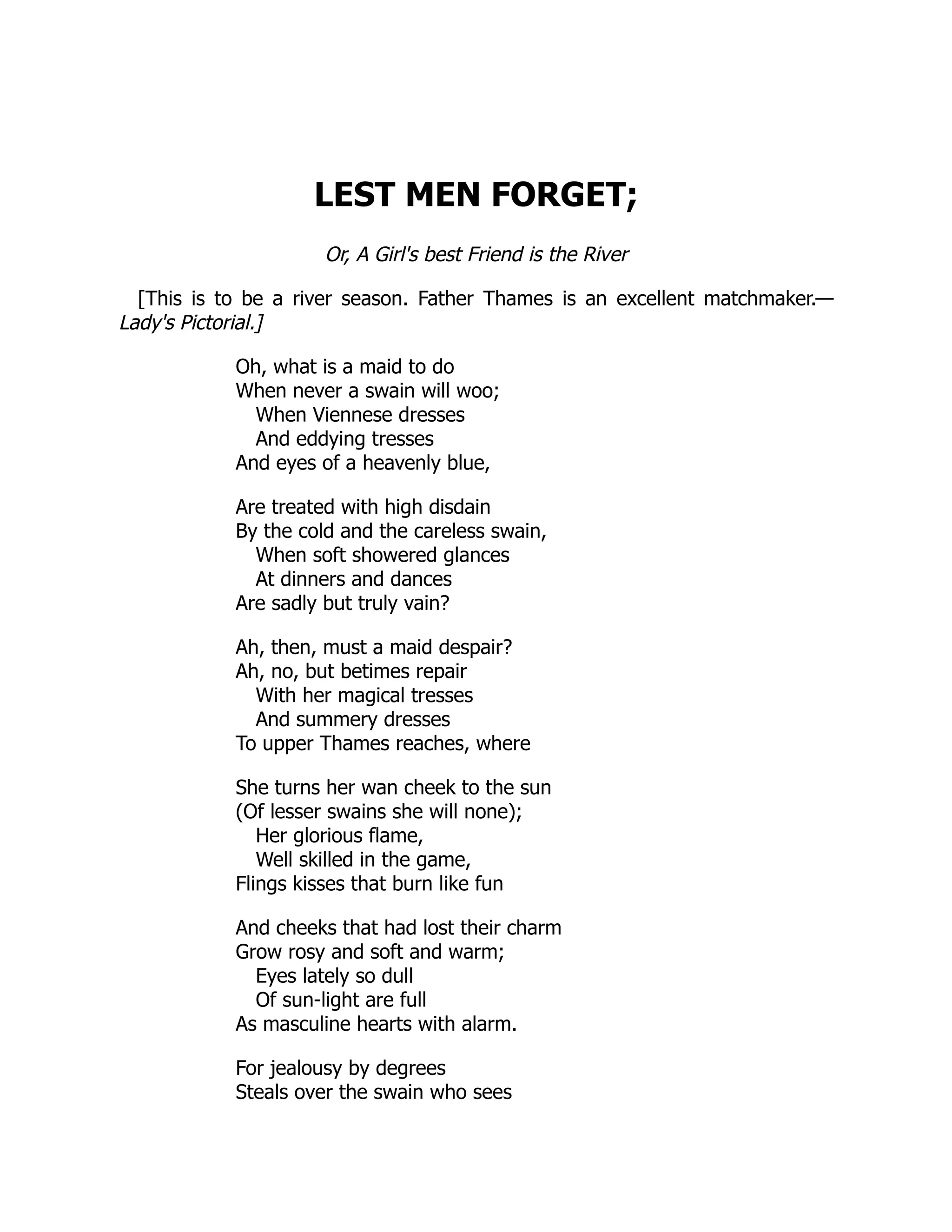 LEST MEN FORGET; Or, A Girl's best Friend is the River [This is to be a river season. Father Thames is an excellent matchmaker.— Lady's Pictorial.] Oh, what is a maid to do When never a swain will woo; When Viennese dresses And eddying tresses And eyes of a heavenly blue, Are treated with high disdain By the cold and the careless swain, When soft showered glances At dinners and dances Are sadly but truly vain? Ah, then, must a maid despair? Ah, no, but betimes repair With her magical tresses And summery dresses To upper Thames reaches, where She turns her wan cheek to the sun (Of lesser swains she will none); Her glorious flame, Well skilled in the game, Flings kisses that burn like fun And cheeks that had lost their charm Grow rosy and soft and warm; Eyes lately so dull Of sun-light are full As masculine hearts with alarm. For jealousy by degrees Steals over the swain who sees 