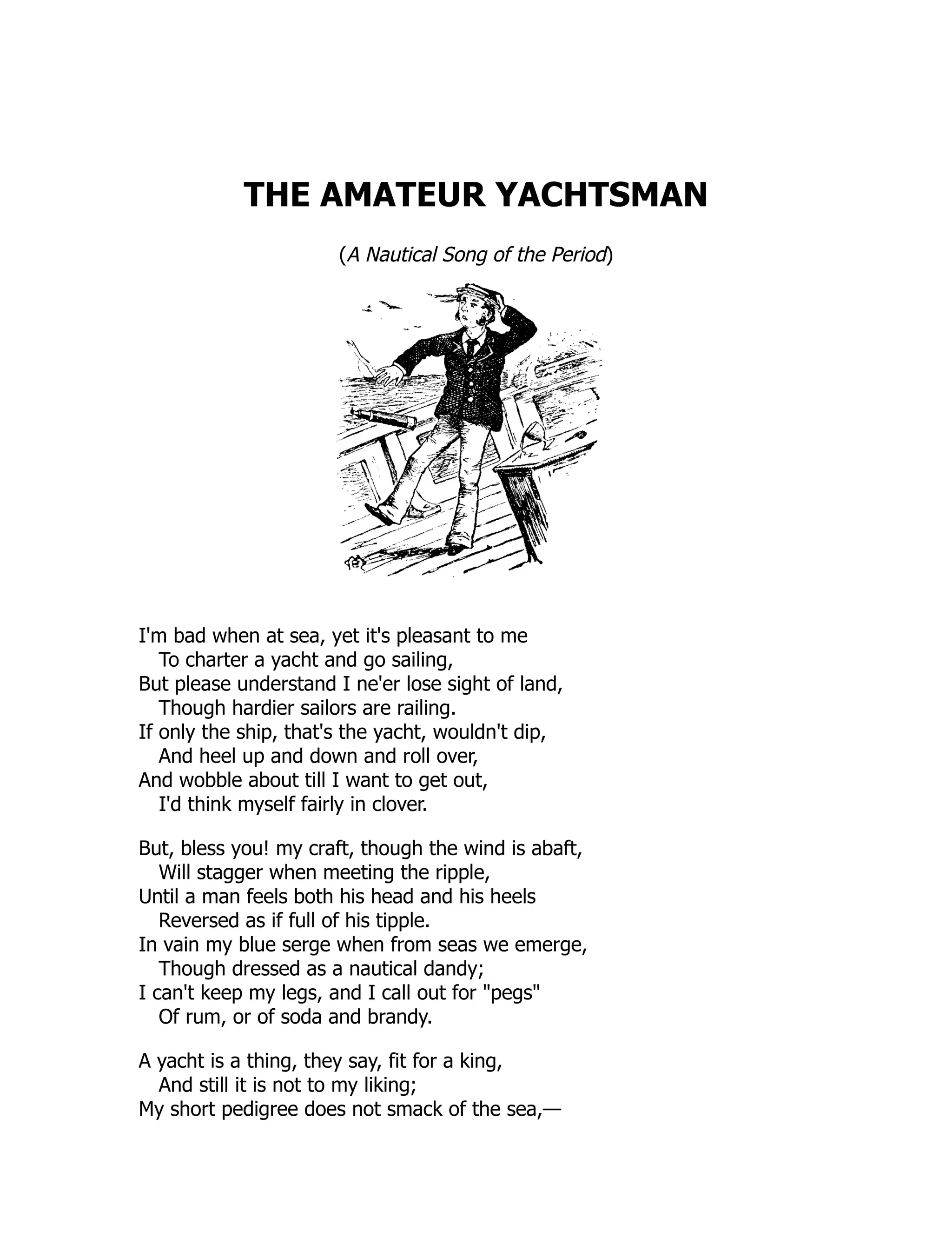 THE AMATEUR YACHTSMAN (A Nautical Song of the Period) I'm bad when at sea, yet it's pleasant to me To charter a yacht and go sailing, But please understand I ne'er lose sight of land, Though hardier sailors are railing. If only the ship, that's the yacht, wouldn't dip, And heel up and down and roll over, And wobble about till I want to get out, I'd think myself fairly in clover. But, bless you! my craft, though the wind is abaft, Will stagger when meeting the ripple, Until a man feels both his head and his heels Reversed as if full of his tipple. In vain my blue serge when from seas we emerge, Though dressed as a nautical dandy; I can't keep my legs, and I call out for "pegs" Of rum, or of soda and brandy. A yacht is a thing, they say, fit for a king, And still it is not to my liking; My short pedigree does not smack of the sea,— 