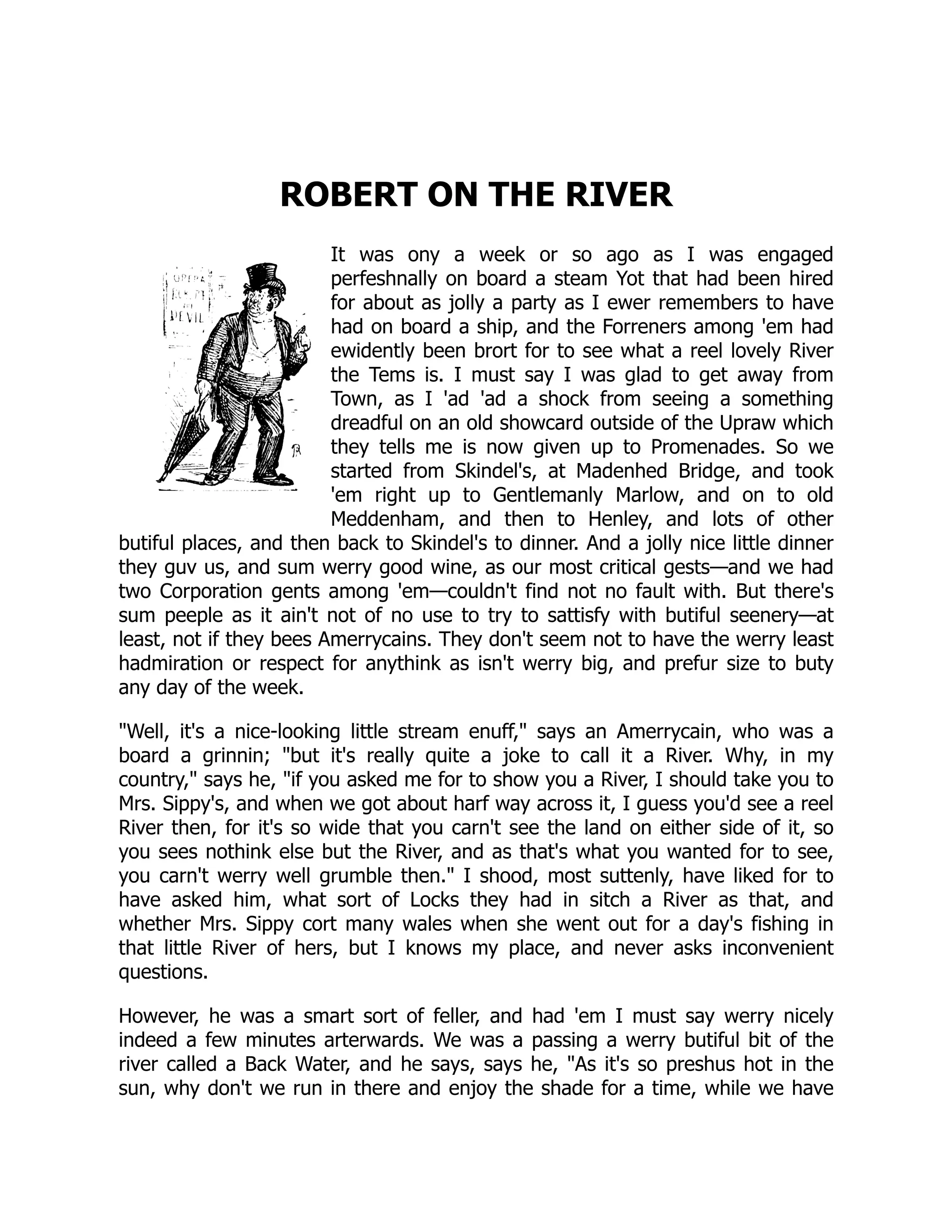 ROBERT ON THE RIVER It was ony a week or so ago as I was engaged perfeshnally on board a steam Yot that had been hired for about as jolly a party as I ewer remembers to have had on board a ship, and the Forreners among 'em had ewidently been brort for to see what a reel lovely River the Tems is. I must say I was glad to get away from Town, as I 'ad 'ad a shock from seeing a something dreadful on an old showcard outside of the Upraw which they tells me is now given up to Promenades. So we started from Skindel's, at Madenhed Bridge, and took 'em right up to Gentlemanly Marlow, and on to old Meddenham, and then to Henley, and lots of other butiful places, and then back to Skindel's to dinner. And a jolly nice little dinner they guv us, and sum werry good wine, as our most critical gests—and we had two Corporation gents among 'em—couldn't find not no fault with. But there's sum peeple as it ain't not of no use to try to sattisfy with butiful seenery—at least, not if they bees Amerrycains. They don't seem not to have the werry least hadmiration or respect for anythink as isn't werry big, and prefur size to buty any day of the week. "Well, it's a nice-looking little stream enuff," says an Amerrycain, who was a board a grinnin; "but it's really quite a joke to call it a River. Why, in my country," says he, "if you asked me for to show you a River, I should take you to Mrs. Sippy's, and when we got about harf way across it, I guess you'd see a reel River then, for it's so wide that you carn't see the land on either side of it, so you sees nothink else but the River, and as that's what you wanted for to see, you carn't werry well grumble then." I shood, most suttenly, have liked for to have asked him, what sort of Locks they had in sitch a River as that, and whether Mrs. Sippy cort many wales when she went out for a day's fishing in that little River of hers, but I knows my place, and never asks inconvenient questions. However, he was a smart sort of feller, and had 'em I must say werry nicely indeed a few minutes arterwards. We was a passing a werry butiful bit of the river called a Back Water, and he says, says he, "As it's so preshus hot in the sun, why don't we run in there and enjoy the shade for a time, while we have 