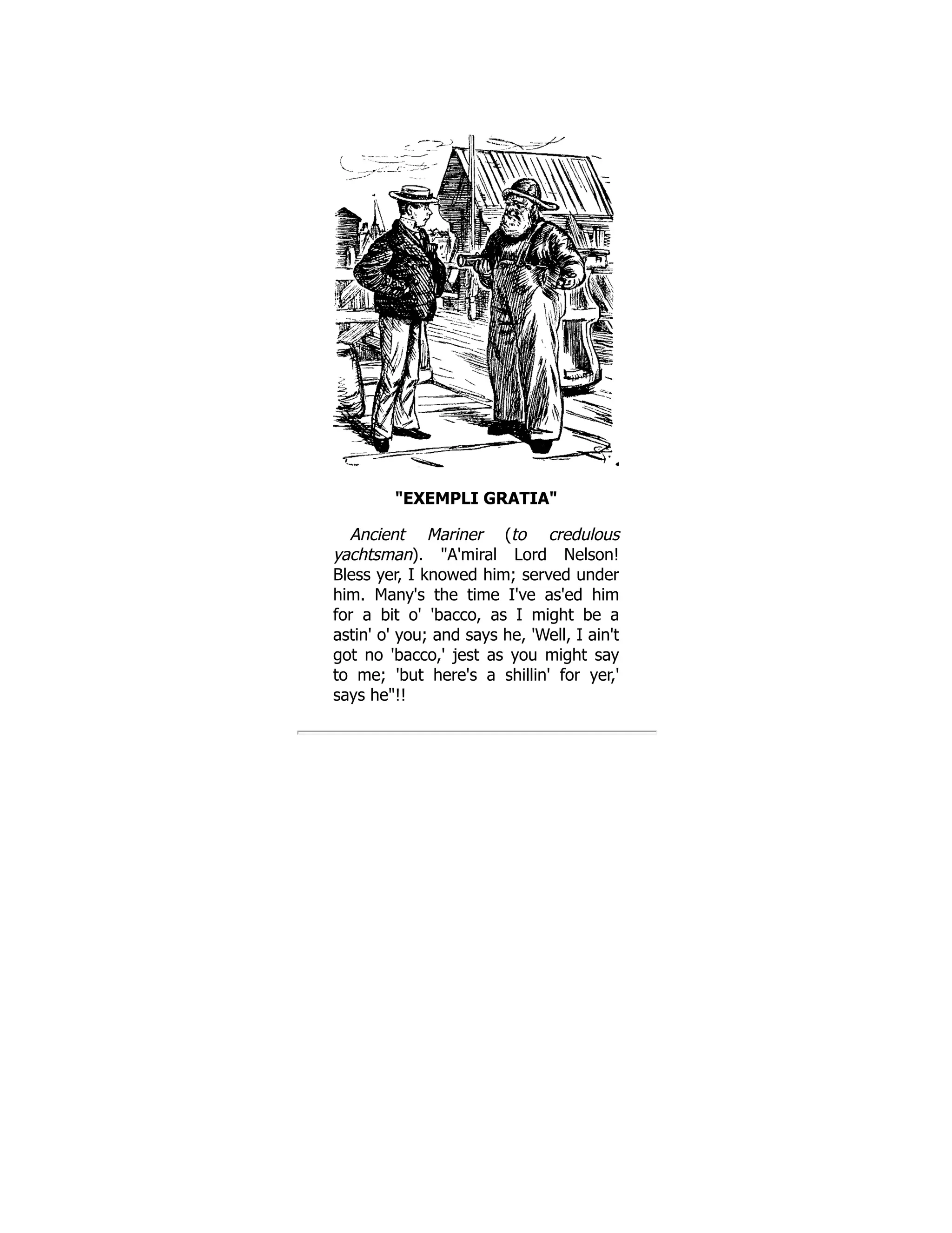 "EXEMPLI GRATIA" Ancient Mariner (to credulous yachtsman). "A'miral Lord Nelson! Bless yer, I knowed him; served under him. Many's the time I've as'ed him for a bit o' 'bacco, as I might be a astin' o' you; and says he, 'Well, I ain't got no 'bacco,' jest as you might say to me; 'but here's a shillin' for yer,' says he"!! 
