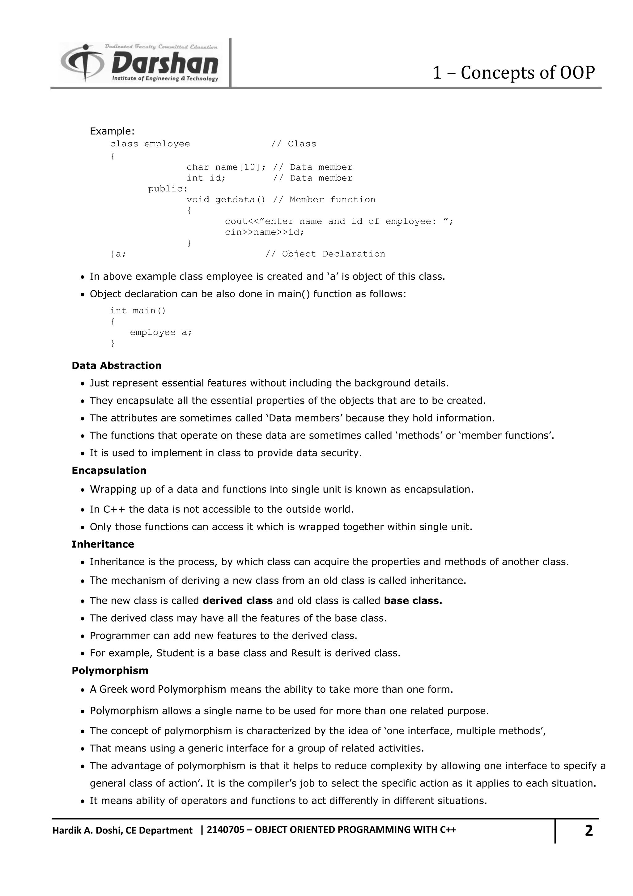 1 – Concepts of OOP 2 Hardik A. Doshi, CE Department | 2140705 – OBJECT ORIENTED PROGRAMMING WITH C++ Example: class employee // Class { char name[10]; // Data member int id; // Data member public: void getdata() // Member function { cout<<”enter name and id of employee: ”; cin>>name>>id; } }a; // Object Declaration  In above example class employee is created and ‘a’ is object of this class.  Object declaration can be also done in main() function as follows: int main() { employee a; } Data Abstraction  Just represent essential features without including the background details.  They encapsulate all the essential properties of the objects that are to be created.  The attributes are sometimes called ‘Data members’ because they hold information.  The functions that operate on these data are sometimes called ‘methods’ or ‘member functions’.  It is used to implement in class to provide data security. Encapsulation  Wrapping up of a data and functions into single unit is known as encapsulation.  In C++ the data is not accessible to the outside world.  Only those functions can access it which is wrapped together within single unit. Inheritance  Inheritance is the process, by which class can acquire the properties and methods of another class.  The mechanism of deriving a new class from an old class is called inheritance.  The new class is called derived class and old class is called base class.  The derived class may have all the features of the base class.  Programmer can add new features to the derived class.  For example, Student is a base class and Result is derived class. Polymorphism  A Greek word Polymorphism means the ability to take more than one form.  Polymorphism allows a single name to be used for more than one related purpose.  The concept of polymorphism is characterized by the idea of ‘one interface, multiple methods’,  That means using a generic interface for a group of related activities.  The advantage of polymorphism is that it helps to reduce complexity by allowing one interface to specify a general class of action’. It is the compiler’s job to select the specific action as it applies to each situation.  It means ability of operators and functions to act differently in different situations. 
