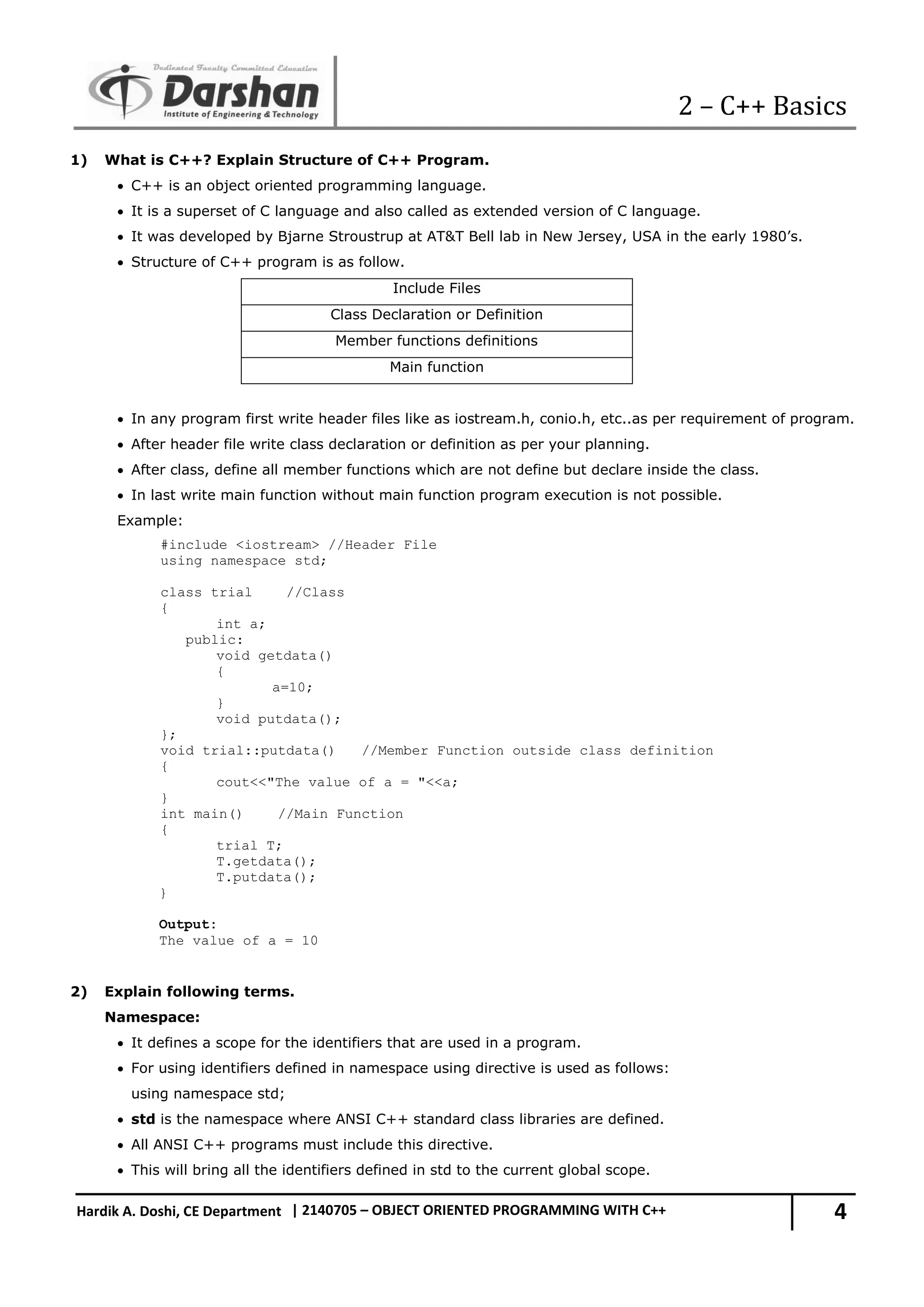 2 – C++ Basics 4 Hardik A. Doshi, CE Department | 2140705 – OBJECT ORIENTED PROGRAMMING WITH C++ 1) What is C++? Explain Structure of C++ Program.  C++ is an object oriented programming language.  It is a superset of C language and also called as extended version of C language.  It was developed by Bjarne Stroustrup at AT&T Bell lab in New Jersey, USA in the early 1980’s.  Structure of C++ program is as follow. Include Files Class Declaration or Definition Member functions definitions Main function  In any program first write header files like as iostream.h, conio.h, etc..as per requirement of program.  After header file write class declaration or definition as per your planning.  After class, define all member functions which are not define but declare inside the class.  In last write main function without main function program execution is not possible. Example: #include <iostream> //Header File using namespace std; class trial //Class { int a; public: void getdata() { a=10; } void putdata(); }; void trial::putdata() //Member Function outside class definition { cout<<"The value of a = "<<a; } int main() //Main Function { trial T; T.getdata(); T.putdata(); } Output: The value of a = 10 2) Explain following terms. Namespace:  It defines a scope for the identifiers that are used in a program.  For using identifiers defined in namespace using directive is used as follows: using namespace std;  std is the namespace where ANSI C++ standard class libraries are defined.  All ANSI C++ programs must include this directive.  This will bring all the identifiers defined in std to the current global scope. 