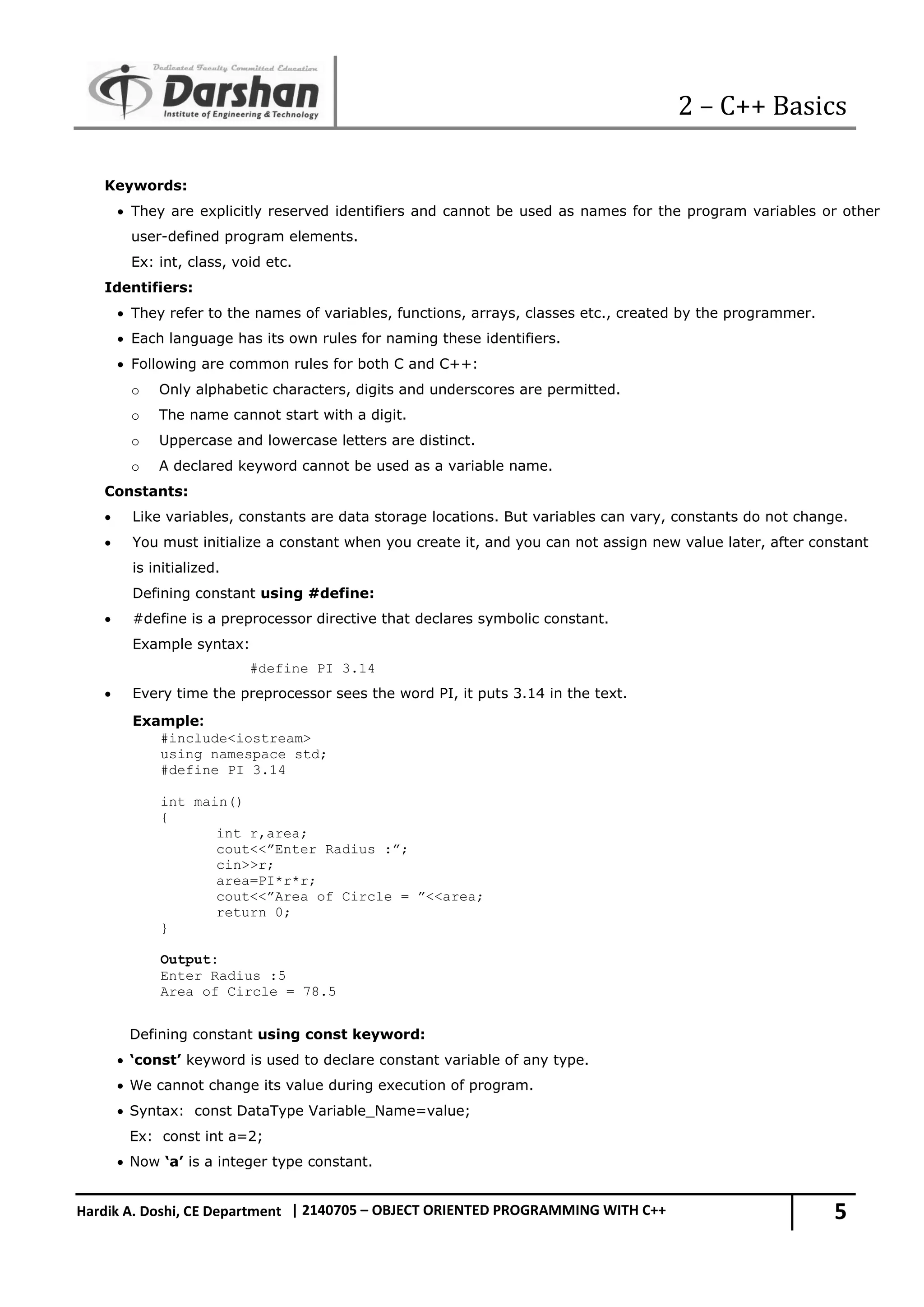 2 – C++ Basics 5 Hardik A. Doshi, CE Department | 2140705 – OBJECT ORIENTED PROGRAMMING WITH C++ Keywords:  They are explicitly reserved identifiers and cannot be used as names for the program variables or other user-defined program elements. Ex: int, class, void etc. Identifiers:  They refer to the names of variables, functions, arrays, classes etc., created by the programmer.  Each language has its own rules for naming these identifiers.  Following are common rules for both C and C++: o Only alphabetic characters, digits and underscores are permitted. o The name cannot start with a digit. o Uppercase and lowercase letters are distinct. o A declared keyword cannot be used as a variable name. Constants:  Like variables, constants are data storage locations. But variables can vary, constants do not change.  You must initialize a constant when you create it, and you can not assign new value later, after constant is initialized. Defining constant using #define:  #define is a preprocessor directive that declares symbolic constant. Example syntax: #define PI 3.14  Every time the preprocessor sees the word PI, it puts 3.14 in the text. Example: #include<iostream> using namespace std; #define PI 3.14 int main() { int r,area; cout<<”Enter Radius :”; cin>>r; area=PI*r*r; cout<<”Area of Circle = ”<<area; return 0; } Output: Enter Radius :5 Area of Circle = 78.5 Defining constant using const keyword:  ‘const’ keyword is used to declare constant variable of any type.  We cannot change its value during execution of program.  Syntax: const DataType Variable_Name=value; Ex: const int a=2;  Now ‘a’ is a integer type constant. 