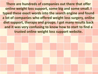 There are hundreds of companies out there that offer
  online weight loss support, some big and some small. I
typed these exact words into the search engine and found
a lot of companies who offered weight loss surgery, online
diet support, therapy and groups. I got many results back
 and it was very confusing to know how to start to find a
         trusted online weight loss support website.
 