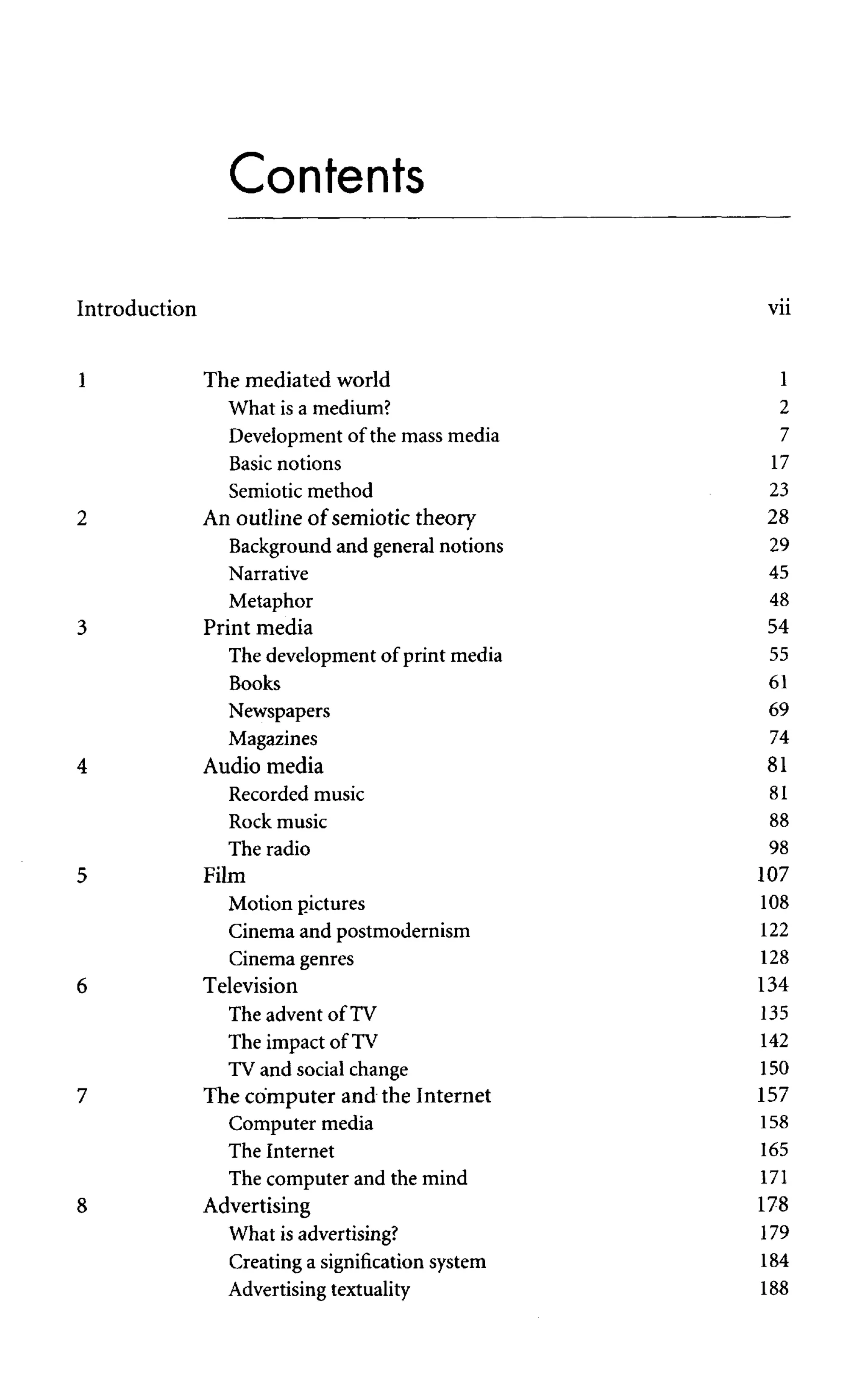 Contents
Introduction vii
1 The mediated world 1
What is a medium? 2
Development of the mass media 7
Basic notions 17
Semiotic method 23
2 An outline of semiotic theory 28
Background and general notions 29
Narrative 45
Metaphor 48
3 Print media 54
The development of print media 55
Books 61
Newspapers 69
Magazines 74
4 Audio media 81
Recorded music 81
Rock music 88
The radio
5 Film
Motion pictures
Cinema and postmodernism
Cinema genres
6 Television
The advent of TV
The impact of TV
TV and socialchange
7 The computer and the Internet
Computer media
The Internet
The computer and the mind
8 Advertising
What is advertising?
Creating a signification system
Advertisingtextuality
 