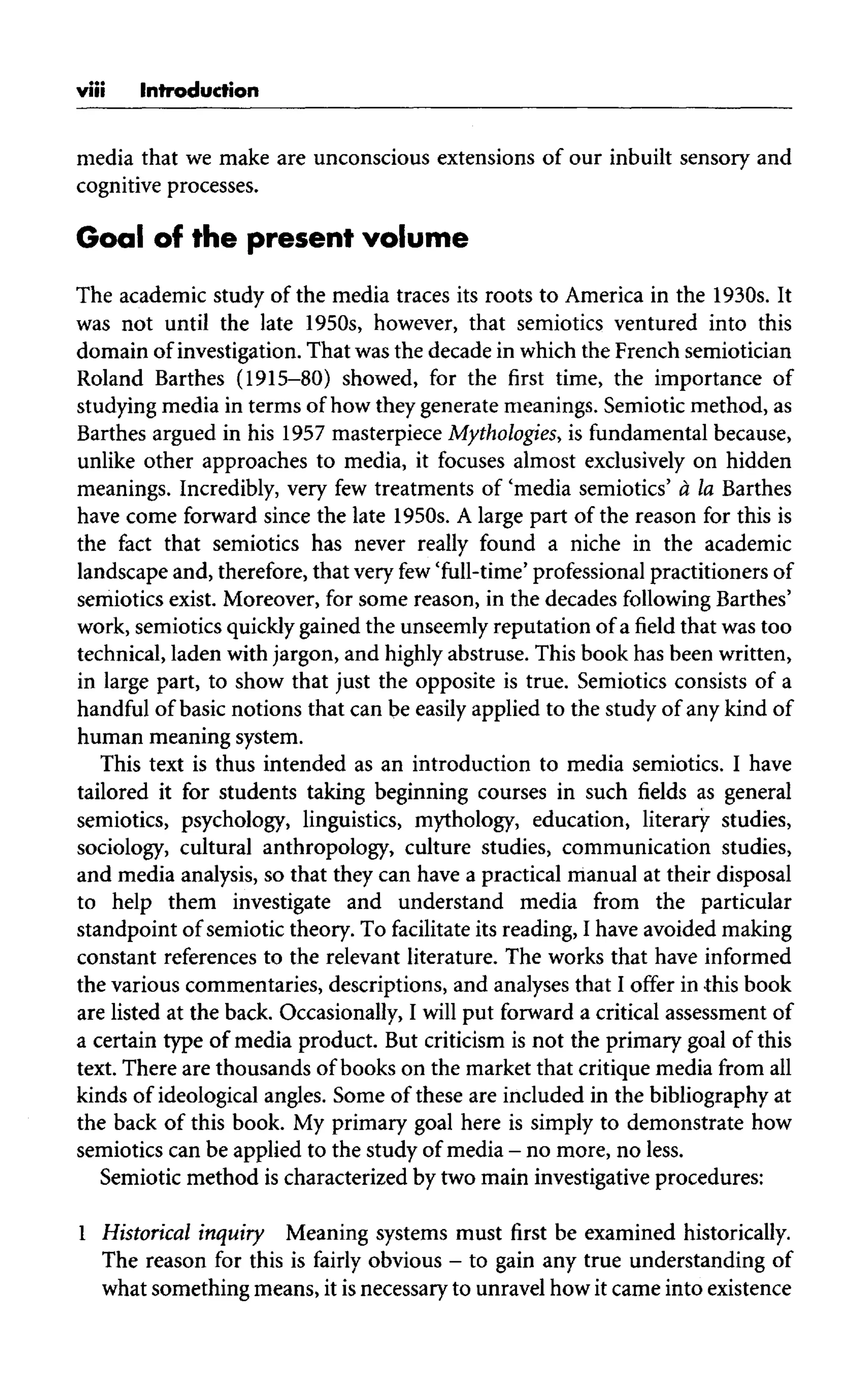 viii Introduction
media that we make are unconscious extensions of our inbuilt sensory and
cognitive processes.
Goal of the present volume
The academic study of the media traces its roots to America in the 1930s. It
was not until the late 1950s, however, that semiotics ventured into this
domain of investigation. That was the decade in which the French semiotician
Roland Barthes (1915-80) showed, for the first time, the importance of
studying media in terms of how they generate meanings. Semiotic method, as
Barthes argued in his 1957 masterpiece Mythologies, is fundamental because,
unlike other approaches to media, it focuses almost exclusively on hidden
meanings. Incredibly, very few treatments of 'media semiotics' a la Barthes
have come forward since the late 1950s. A large part of the reason for this is
the fact that semiotics has never really found a niche in the academic
landscape and, therefore, that very few'full-time' professionalpractitioners of
semiotics exist. Moreover, for some reason, in the decades following Barthes'
work, semiotics quickly gained the unseemly reputation of a field that was too
technical, laden with jargon, and highly abstruse. This book has been written,
in large part, to show that just the opposite is true. Semiotics consists of a
handful of basic notions that can be easily applied to the study of any kind of
human meaning system.
This text is thus intended as an introduction to media semiotics. I have
tailored it for students taking beginning courses in such fields as general
semiotics, psychology, linguistics, mythology, education, literary studies,
sociology, cultural anthropology, culture studies, communication studies,
and media analysis, so that they can have a practical manual at their disposal
to help them investigate and understand media from the particular
standpoint of semiotic theory. To facilitate its reading, I have avoided making
constant references to the relevant literature. The works that have informed
the various commentaries, descriptions, and analyses that I offer in this book
are listed at the back. Occasionally, I will put forward a critical assessment of
a certain type of media product. But criticism is not the primary goal of this
text. There are thousands of books on the market that critique media from all
kinds of ideological angles. Some of these are included in the bibliography at
the back of this book. My primary goal here is simply to demonstrate how
semiotics canbe applied to the study ofmedia - no more, no less.
Semiotic method is characterized by two main investigative procedures:
1 Historical inquiry Meaning systems must first be examined historically.
The reason for this is fairly obvious - to gain any true understanding of
what something means, it isnecessary to unravel how it came into existence
 