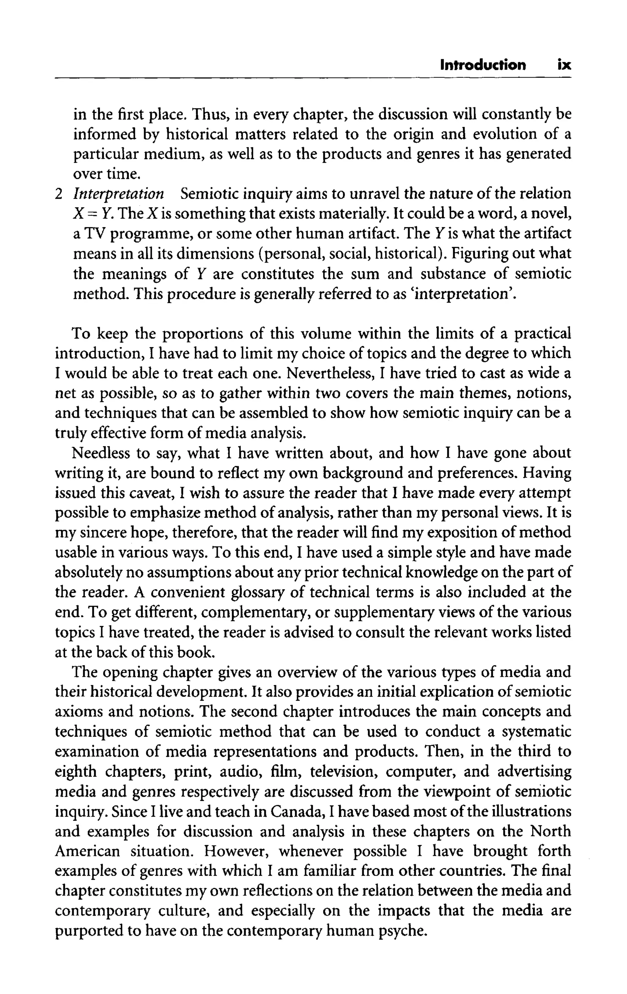 Introduction ix
in the first place. Thus, in every chapter, the discussion will constantly be
informed by historical matters related to the origin and evolution of a
particular medium, as well as to the products and genres it has generated
over time.
2 Interpretation Semiotic inquiry aims to unravel the nature of the relation
X = Y.The X is something that exists materially.It could be a word, a novel,
a TV programme, or some other human artifact. The Y is what the artifact
means in all its dimensions (personal, social, historical). Figuringout what
the meanings of Y are constitutes the sum and substance of semiotic
method. This procedure is generally referred to as 'interpretation'.
To keep the proportions of this volume within the limits of a practical
introduction, I have had to limit my choice of topics and the degree to which
I would be able to treat each one.Nevertheless, I have tried to cast as wide a
net as possible, so as to gather within two covers the main themes, notions,
and techniques that can be assembled to show how semiotic inquiry can be a
truly effective form of media analysis.
Needless to say,what I have written about, and how I have gone about
writing it, are bound to reflect my own background and preferences.Having
issued this caveat, I wish to assure the reader that I have made every attempt
possible to emphasize method of analysis, rather than my personal views. It is
my sincere hope, therefore,that the reader will find my exposition of method
usable in various ways. To this end,I have used a simple style and have made
absolutely no assumptions about any prior technical knowledge on the part of
the reader. A convenient glossary of technical terms is also included at the
end. To get different, complementary, or supplementary views of the various
topics I have treated, the reader is advised to consult the relevant works listed
at the back of this book.
The opening chapter gives an overview of the various types of media and
their historical development. It also provides an initial explication of semiotic
axioms and notions. The second chapter introduces the main concepts and
techniques of semiotic method that can be used to conduct a systematic
examination of media representations and products. Then, in the third to
eighth chapters, print, audio, film, television, computer, and advertising
media and genres respectively are discussed from the viewpoint of semiotic
inquiry. SinceI live and teach in Canada, I have based most of the illustrations
and examples for discussion and analysis in these chapters on the North
American situation. However, whenever possible I have brought forth
examples of genres with which I am familiar from other countries. The final
chapter constitutes my own reflections on the relation between the media and
contemporary culture, and especially on the impacts that the media are
purported to have on the contemporary human psyche.
 