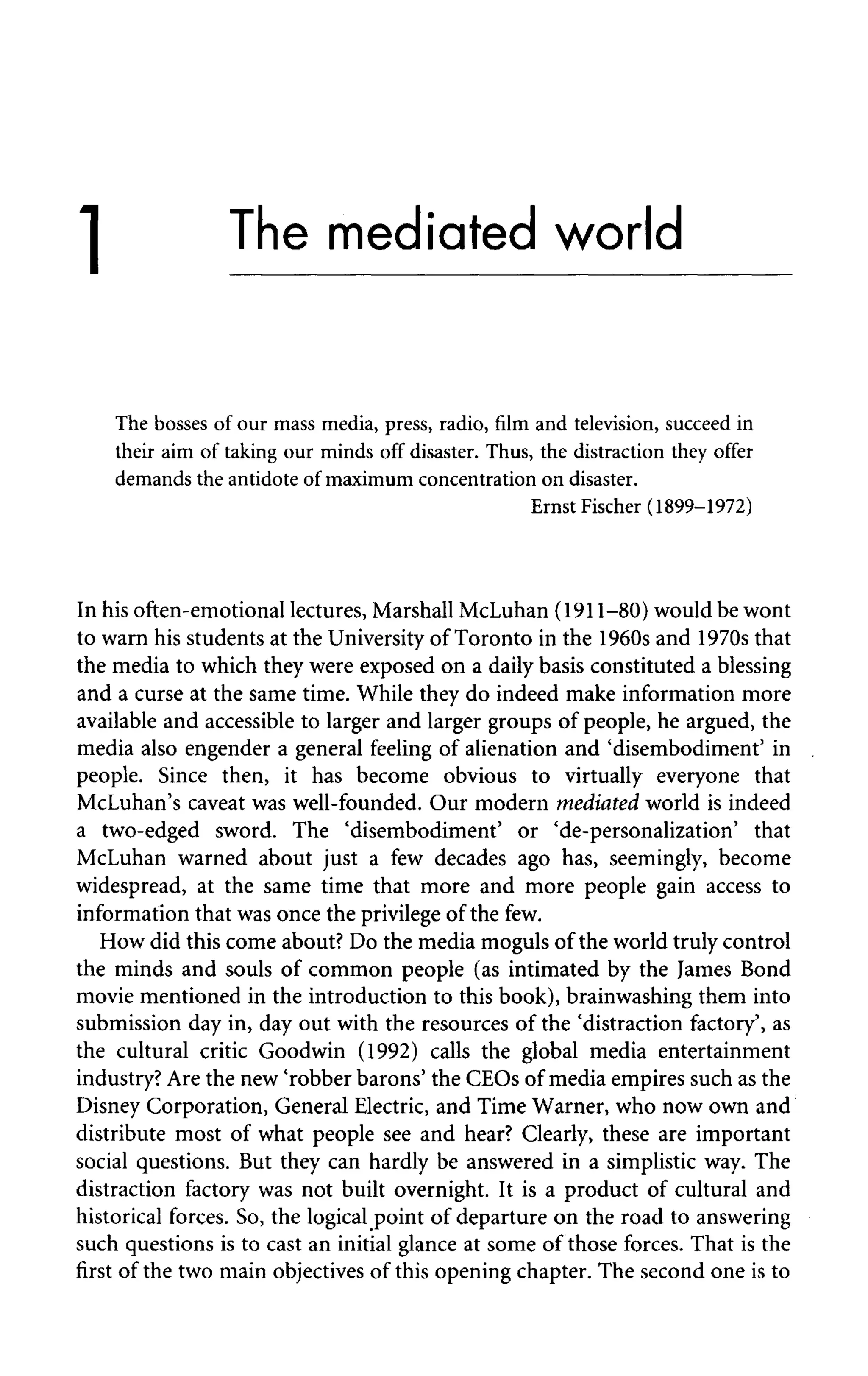 1
The bosses of our mass media, press, radio, film and television, succeed in
their aim of taking our minds off disaster. Thus, the distraction they offer
demands the antidote of maximum concentration on disaster.
Ernst Fischer (1899-1972)
In his often-emotional lectures, Marshall McLuhan (1911-80) would be wont
to warn his students at the University of Toronto in the 1960s and 1970s that
the media to which they were exposed on a daily basis constituted a blessing
and a curse at the same time. While they do indeed make information more
available and accessible to larger and larger groups of people, he argued, the
media also engender a general feeling of alienation and 'disembodiment' in
people. Since then, it has become obvious to virtually everyone that
McLuhan's caveat was well-founded. Our modern mediated world is indeed
a two-edged sword. The 'disembodiment' or 'de-personalization' that
McLuhan warned about just a few decades ago has, seemingly, become
widespread, at the same time that more and more people gain access to
information that was once the privilege of the few.
How did this come about? Do the media moguls of the world truly control
the minds and souls of common people (as intimated by the James Bond
movie mentioned in the introduction to this book), brainwashing them into
submission day in, day out with the resources of the 'distraction factory', as
the cultural critic Goodwin (1992) calls the global media entertainment
industry? Are the new 'robber barons' the CEOs of media empires such as the
Disney Corporation, General Electric, and Time Warner, who now own and
distribute most of what people see and hear? Clearly, these are important
social questions. But they can hardly be answered in a simplistic way. The
distraction factory was not built overnight. It is a product of cultural and
historical forces. So, the logical point of departure on the road to answering
such questions is to cast an initial glance at some of those forces. That is the
first of the two main objectives of this opening chapter. The second one is to
The mediated world
 