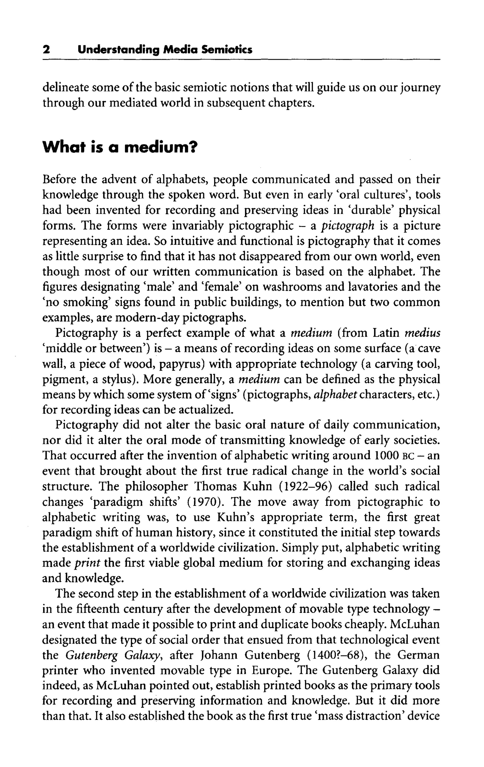 Understanding Media Semiotics
delineate some of the basic semiotic notions that will guide us on our journey
through our mediated world in subsequent chapters.
What is a medium?
Before the advent of alphabets, people communicated and passed on their
knowledge through the spoken word. But even in early 'oral cultures', tools
had been invented for recording and preserving ideas in 'durable' physical
forms. The forms were invariably pictographic - a pictograph is a picture
representing an idea. So intuitive and functional is pictography that it comes
as little surprise to find that it has not disappeared from our own world, even
though most of our written communication is based on the alphabet. The
figures designating 'male' and 'female' on washrooms and lavatories and the
'no smoking' signs found in public buildings, to mention but two common
examples, are modern-day pictographs.
Pictography is a perfect example of what a medium (from Latin medius
'middle or between') is- a means of recording ideas on some surface (a cave
wall, a piece of wood, papyrus) with appropriate technology (a carving tool,
pigment, a stylus). More generally, a medium can be defined as the physical
means by which some system of'signs' (pictographs, alphabet characters, etc.)
for recording ideas can be actualized.
Pictography did not alter the basic oral nature of daily communication,
nor did it alter the oral mode of transmitting knowledge of early societies.
That occurred after the invention of alphabetic writing around 1000 BC - an
event that brought about the first true radical change in the world's social
structure. The philosopher Thomas Kuhn (1922-96) called such radical
changes 'paradigm shifts' (1970). The move away from pictographic to
alphabetic writing was, to use Kuhn's appropriate term, the first great
paradigm shift of human history, since it constituted the initial step towards
the establishment of a worldwide civilization.Simply put, alphabeticwriting
made print the first viable global medium for storing and exchanging ideas
and knowledge.
The second step in the establishment of a worldwide civilization was taken
in thefifteenthcentury after the development of movable type technology -
an event that made it possible to print and duplicate books cheaply. McLuhan
designated the type of social order that ensued from that technological event
the Gutenberg Galaxy, after Johann Gutenberg (1400?-68), the German
printer who invented movable type in Europe. The Gutenberg Galaxy did
indeed, as McLuhanpointed out, establish printed books as the primary tools
for recording and preserving information and knowledge. But it did more
than that. It also established the book as the first true 'mass distraction' device
 