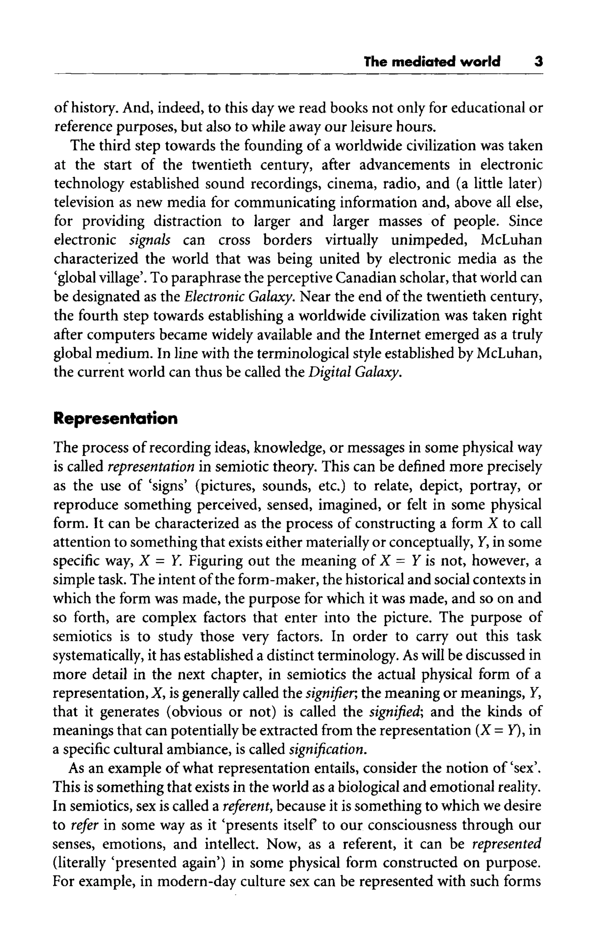 The mediated world
of history. And, indeed, to this day we read books not only for educational or
reference purposes, but also to while away our leisure hours.
The third step towards the founding of a worldwide civilization was taken
at the start of the twentieth century, after advancements in electronic
technology established sound recordings, cinema, radio, and (a little later)
television as new media for communicating information and,above all else,
for providing distraction to larger and larger masses of people. Since
electronic signals can cross borders virtually unimpeded, McLuhan
characterized the world that was being united by electronic media as the
'global village'. To paraphrase the perceptive Canadian scholar, that world can
be designated as the Electronic Galaxy. Near the end of the twentieth century,
the fourth step towards establishing a worldwide civilization was taken right
after computers became widely available and the Internet emerged as a truly
global medium. In line with the terminological style established byMcLuhan,
the current world can thus be called the Digital Galaxy.
Representation
The process of recording ideas, knowledge, or messages in some physical way
is called representation in semiotic theory. This can be defined more precisely
as the use of 'signs' (pictures, sounds, etc.) to relate, depict, portray, or
reproduce something perceived, sensed, imagined, or felt in some physical
form. It can be characterized as the process of constructing a form X to call
attention to something that exists either materiallyor conceptually, Y, in some
specific way, X = Y. Figuring out the meaning of X = Y is not, however, a
simple task. The intent ofthe form-maker, the historical and social contexts in
which the form was made, the purpose for which it was made, and so on and
so forth, are complex factors that enter into the picture. The purpose of
semiotics is to study those very factors. In order to carry out this task
systematically, it has established a distinct terminology. Aswill be discussed in
more detail in the next chapter, in semiotics the actual physical form of a
representation, X, is generally called the signifier, the meaning or meanings, Y,
that it generates (obvious or not) is called the signified, and the kinds of
meanings that can potentiallybe extracted from the representation (X = Y), in
a specific cultural ambiance, is called signification.
As an example of what representation entails, consider the notion of'sex'.
This issomething that exists in the world as abiological and emotional reality.
In semiotics, sexis called a referent, because it is something to which we desire
to refer in some way as it 'presents itself to our consciousness through our
senses, emotions, and intellect. Now,as a referent, it can be represented
(literally 'presented again') in some physical form constructed on purpose.
For example, in modern-day culture sex can be represented with such forms
 
