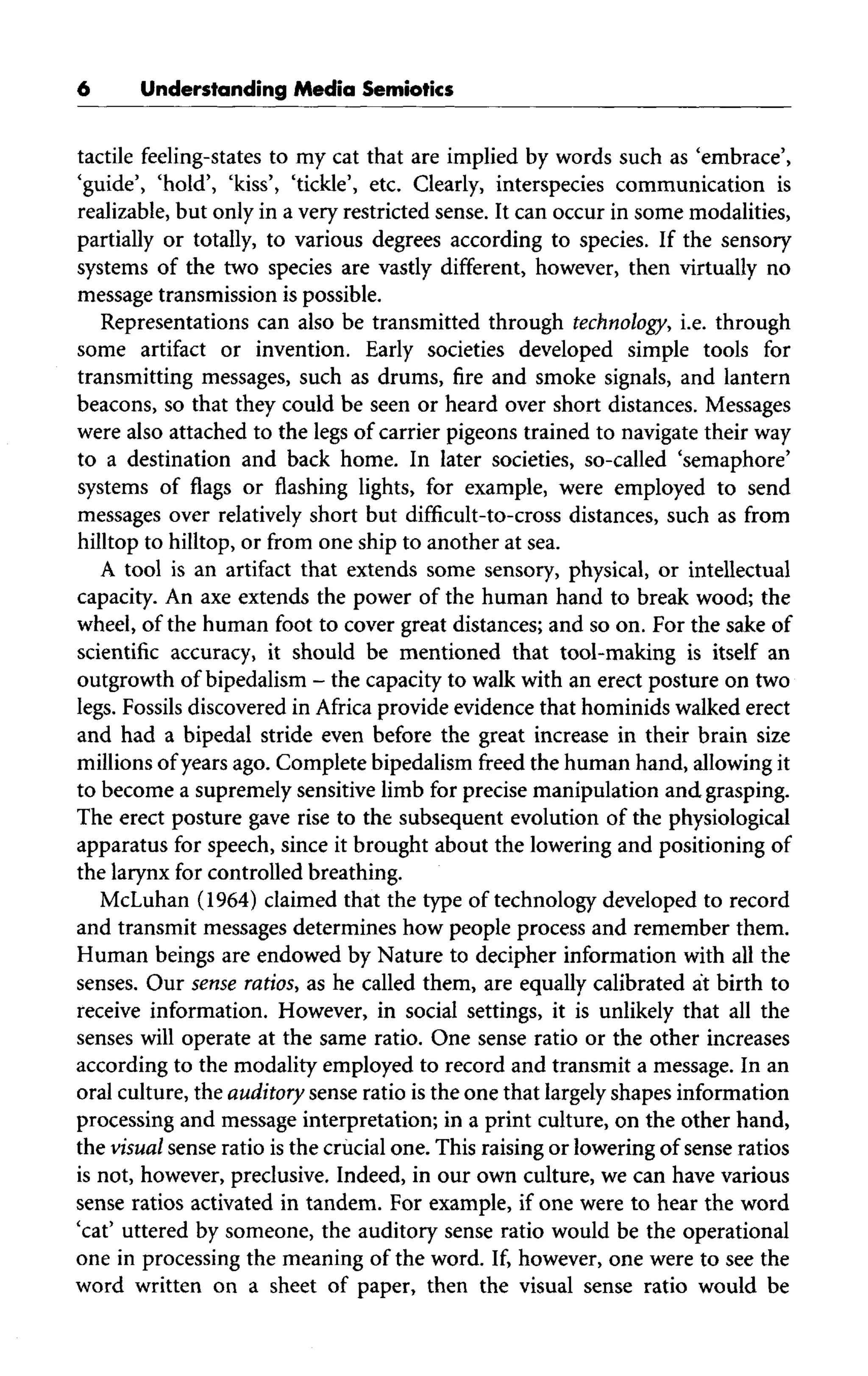 Understanding Media Semiotics
tactile feeling-states to my cat that are implied by words such as 'embrace',
'guide', 'hold', 'kiss', 'tickle', etc. Clearly, interspecies communication is
realizable, but only in a very restricted sense. It can occur in some modalities,
partially or totally, to various degrees according to species. If the sensory
systems of the two species are vastly different, however, then virtually no
message transmission is possible.
Representations can also be transmitted through technology, i.e. through
some artifact or invention. Early societies developed simple tools for
transmitting messages, such as drums, fire and smoke signals, and lantern
beacons, so that they could be seen or heard over short distances. Messages
were also attached to the legs of carrier pigeons trained to navigate their way
to a destination and back home. In later societies, so-called 'semaphore'
systems of flags or flashing lights, for example, were employed to send
messages over relatively short but difficult-to-cross distances, such as from
hilltop to hilltop, or from one ship to another at sea.
A tool is an artifact that extends some sensory, physical, or intellectual
capacity. An axe extends the power of the human hand to break wood; the
wheel, of the human foot to cover great distances; and so on. For the sake of
scientific accuracy, it should be mentioned that tool-making is itself an
outgrowth of bipedalism - the capacity to walk with an erect posture ontwo
legs. Fossils discovered in Africa provide evidence that hominids walked erect
and had a bipedal stride even before the great increase in their brain size
millions of years ago. Complete bipedalism freed the human hand, allowingit
to become a supremely sensitive limb for precise manipulation and grasping.
The erect posture gave rise to the subsequent evolution of the physiological
apparatus for speech, since it brought about the lowering and positioning of
the larynx for controlled breathing.
McLuhan (1964) claimed that the type of technology developed to record
and transmit messages determines how people process and remember them.
Human beings are endowed by Nature to decipher information with all the
senses. Our sense ratios, as he called them, are equally calibrated at birth to
receive information. However, in social settings, it is unlikely that all the
senses will operate at the same ratio. One sense ratio or the other increases
according to the modality employed to record and transmit a message. In an
oral culture, the auditory sense ratio isthe one that largelyshapesinformation
processing and message interpretation; in a print culture, on the other hand,
the visual sense ratio is the crucialone. This raising or lowering of sense ratios
is not, however, preclusive. Indeed, in our own culture, we can have various
sense ratios activated in tandem. For example, if one were to hear the word
'cat' uttered by someone, the auditory sense ratio would be the operational
one in processing the meaning of the word. If, however, one were to see the
word written on a sheet of paper, then the visual sense ratio would be
 