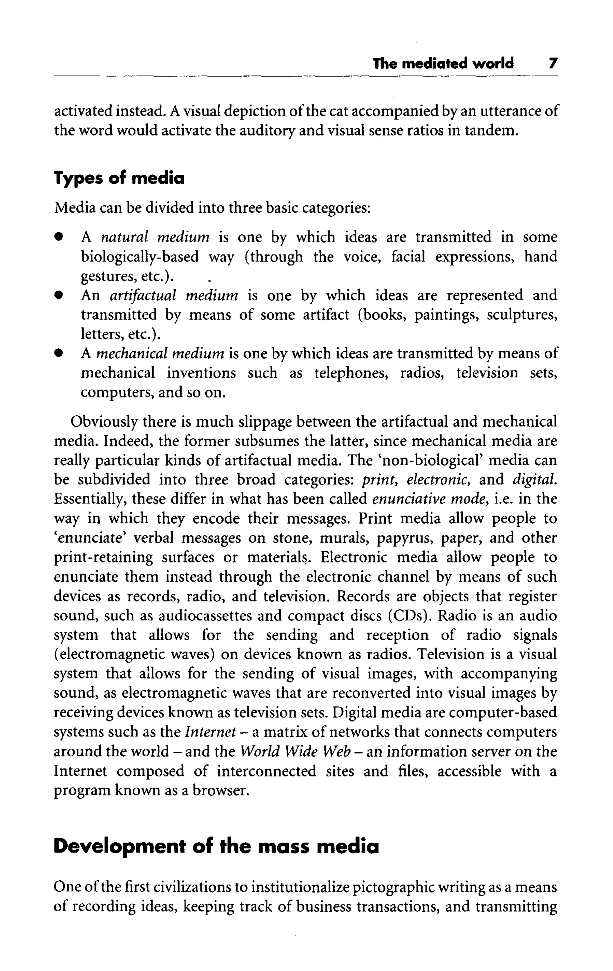 The mediated world
activated instead. Avisual depiction of the cat accompanied by an utterance of
the word would activate the auditory and visual sense ratios in tandem.
Types of media
Media can be divided into three basic categories:
• A natural medium is one by which ideas are transmitted in some
biologically-based way (through the voice, facial expressions, hand
gestures, etc.).
• An artifactual medium is one by which ideas are represented and
transmitted by means of some artifact (books, paintings, sculptures,
letters, etc.).
• A mechanical medium is one by which ideas are transmitted by means of
mechanical inventions such as telephones, radios, television sets,
computers, and so on.
Obviously there is much slippage between the artifactual and mechanical
media. Indeed, the former subsumes the latter, since mechanical media are
really particular kinds of artifactual media. The 'non-biological' media can
be subdivided into three broad categories: print, electronic, and digital.
Essentially, these differ in what has been called enunciative mode, i.e. in the
way in which they encode their messages. Print media allow people to
'enunciate' verbal messages on stone, murals, papyrus, paper, and other
print-retaining surfaces or materials. Electronic media allow people to
enunciate them instead through the electronic channel by means of such
devices as records, radio, and television. Records are objects that register
sound, such as audiocassettes and compact discs (CDs). Radio is an audio
system that allows for the sending and reception of radio signals
(electromagnetic waves) on devices known as radios. Television is a visual
system that allows for the sending of visual images, with accompanying
sound, as electromagnetic waves that are reconverted into visual images by
receiving devices known as television sets. Digital media are computer-based
systems such as the Internet-a. matrix of networks that connects computers
around theworld - andthe World Wide Web- an information server onthe
Internet composed of interconnected sites and files, accessible with a
program known as a browser.
Development of the mass media
One of the first civilizationsto institutionalizepictographic writing as a means
of recording ideas, keeping track of business transactions, and transmitting
 