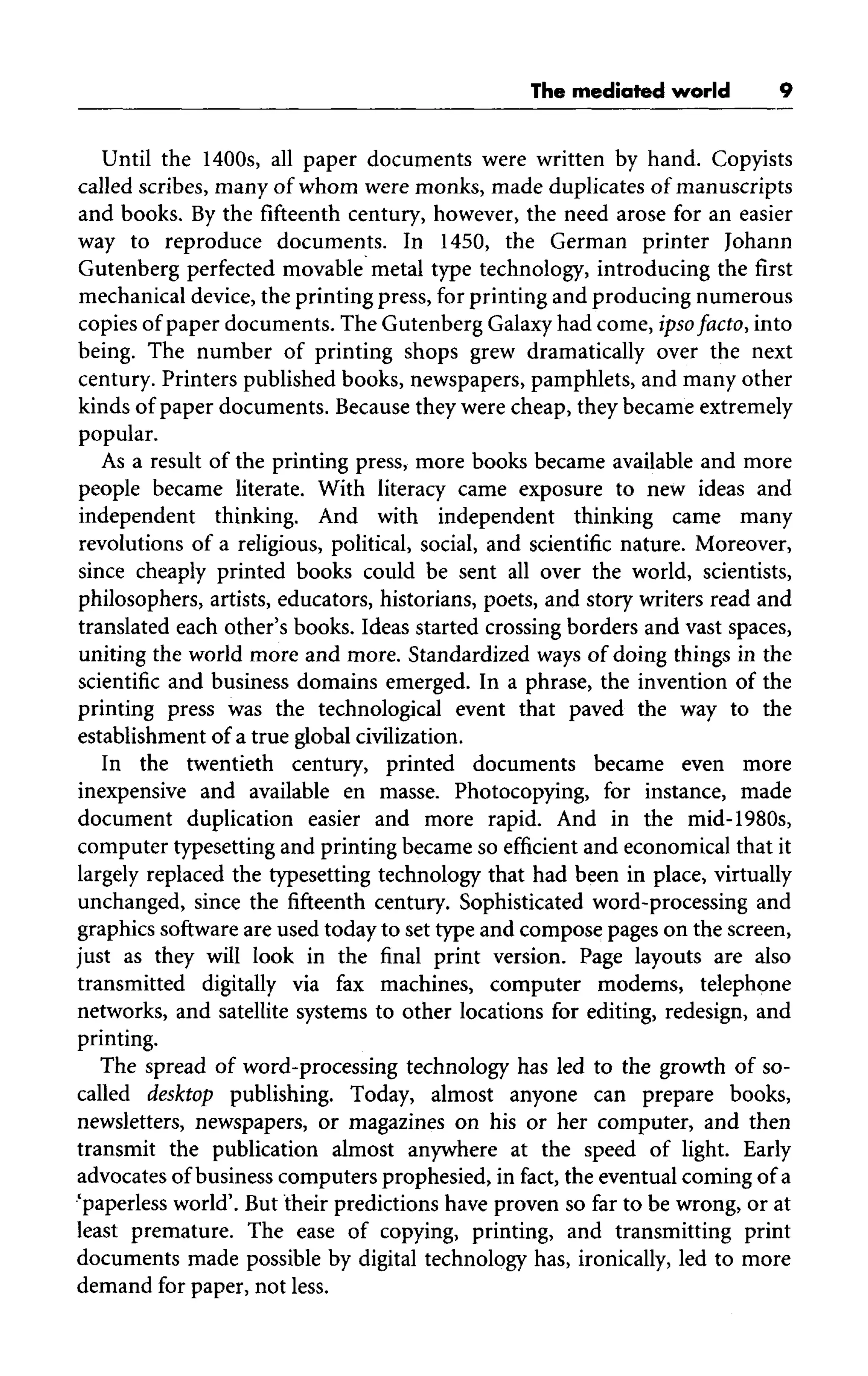 The mediated world
Until the 1400s, all paper documents were written by hand. Copyists
called scribes, many of whom were monks, made duplicates of manuscripts
and books. By the fifteenth century, however, the need arose for an easier
way to reproduce documents. In 1450, the German printer Johann
Gutenberg perfected movable metal type technology, introducing the first
mechanical device, the printing press, for printing and producing numerous
copies of paper documents. The Gutenberg Galaxyhad come, ipso facto, into
being. The number of printing shops grew dramatically over the next
century. Printers published books, newspapers, pamphlets, and many other
kinds of paper documents. Becausethey were cheap, they became extremely
popular.
As a result of the printing press, more books became available and more
people became literate. With literacy came exposure to new ideas and
independent thinking. And with independent thinking came many
revolutions of a religious, political, social, and scientific nature. Moreover,
since cheaply printed books could be sent all over the world, scientists,
philosophers, artists, educators, historians, poets, and story writers read and
translated each other's books. Ideas started crossing borders and vast spaces,
uniting the world more and more. Standardized ways of doing things in the
scientific and business domains emerged. In a phrase, the invention of the
printing press was the technological event that paved the way to the
establishment of a true global civilization.
In the twentieth century, printed documents became even more
inexpensive and available en masse. Photocopying, for instance, made
document duplication easier and more rapid. And in the mid-1980s,
computer typesetting and printing became so efficient and economical that it
largely replaced the typesetting technology that had been in place, virtually
unchanged, since the fifteenth century. Sophisticated word-processing and
graphics software are used today to set type and compose pages on the screen,
just as they will look in the final print version. Page layouts are also
transmitted digitally via fax machines, computer modems, telephone
networks, and satellite systems to other locations for editing, redesign, and
printing.
The spread of word-processing technology has led to the growth of so-
called desktop publishing. Today, almost anyone can prepare books,
newsletters, newspapers, or magazines on his or her computer, and then
transmit the publication almost anywhere at the speed of light. Early
advocates of business computers prophesied, in fact, the eventual coming of a
'paperless world'. But their predictions have proven so far to be wrong, or at
least premature. The ease of copying, printing, and transmitting print
documents made possible by digital technology has, ironically, led to more
demand for paper, not less.
 