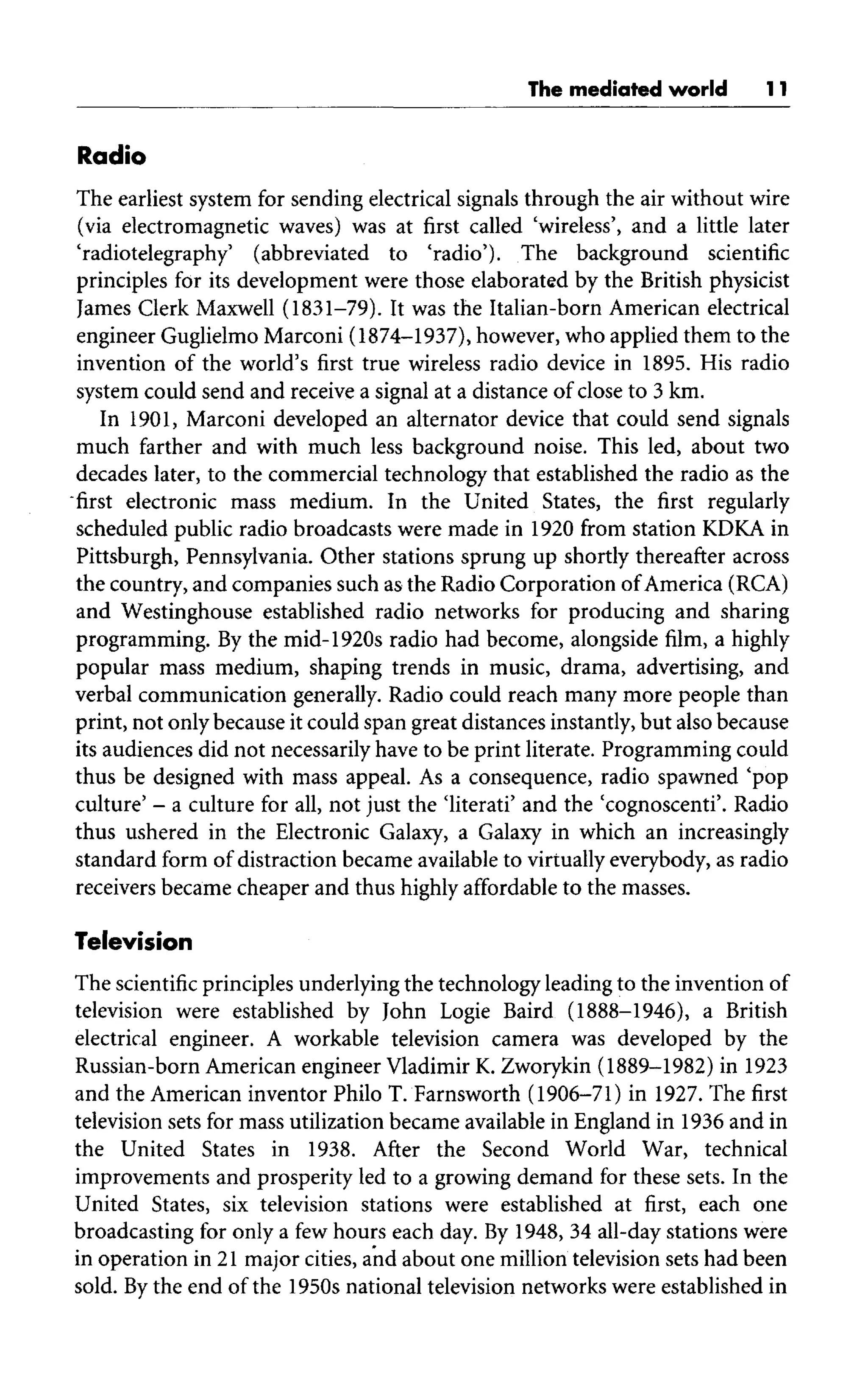 The mediated world 11
Radio
The earliest system for sending electrical signals through the air without wire
(via electromagnetic waves) was at first called 'wireless', and a little later
'radiotelegraphy' (abbreviated to 'radio'). The background scientific
principles for its development were those elaborated by the British physicist
James Clerk Maxwell (1831-79). It was the Italian-born American electrical
engineer Guglielmo Marconi (1874-1937), however, who applied them to the
invention of the world's first true wireless radio device in 1895.His radio
system could send and receive a signal at a distance of close to 3 km.
In 1901,Marconi developed an alternator device that could send signals
much farther and with much less background noise. This led, about two
decades later, to the commercial technology that established the radio as the
"first electronic mass medium. In the United States, the first regularly
scheduled public radio broadcasts were made in 1920 from station KDKA in
Pittsburgh, Pennsylvania. Other stations sprung up shortly thereafter across
the country, and companies such as the Radio Corporation ofAmerica(RCA)
and Westinghouse established radio networks for producing and sharing
programming. By the mid-1920s radio had become, alongside film, a highly
popular mass medium, shaping trends in music, drama, advertising, and
verbal communication generally. Radio could reach many more people than
print, not only because it could span great distances instantly, but also because
its audiences did not necessarily have to be print literate. Programming could
thus be designed with mass appeal. As a consequence, radio spawned 'pop
culture' - a culture for all,not just the 'literati' and the 'cognoscenti'. Radio
thus ushered in the Electronic Galaxy, a Galaxy in which an increasingly
standard form of distraction became availableto virtually everybody, as radio
receivers became cheaper and thus highly affordable to the masses.
Television
The scientific principles underlying the technology leading to the invention of
television were established by John Logic Baird (1888-1946), a British
electrical engineer. A workable television camera was developed by the
Russian-born American engineer Vladimir K. Zworykin (1889-1982) in1923
and the American inventor Philo T. Farnsworth (1906-71) in 1927. The first
television sets for mass utilization became available in England in 1936 and in
the United States in 1938. After the Second World War, technical
improvements and prosperity led to a growing demand for these sets. In the
United States, six television stations were established at first, each one
broadcasting for only a few hours each day.By 1948, 34 all-day stations were
in operation in 21 major cities, and about one million television sets had been
sold. Bythe end of the 1950s national television networks were established in
 