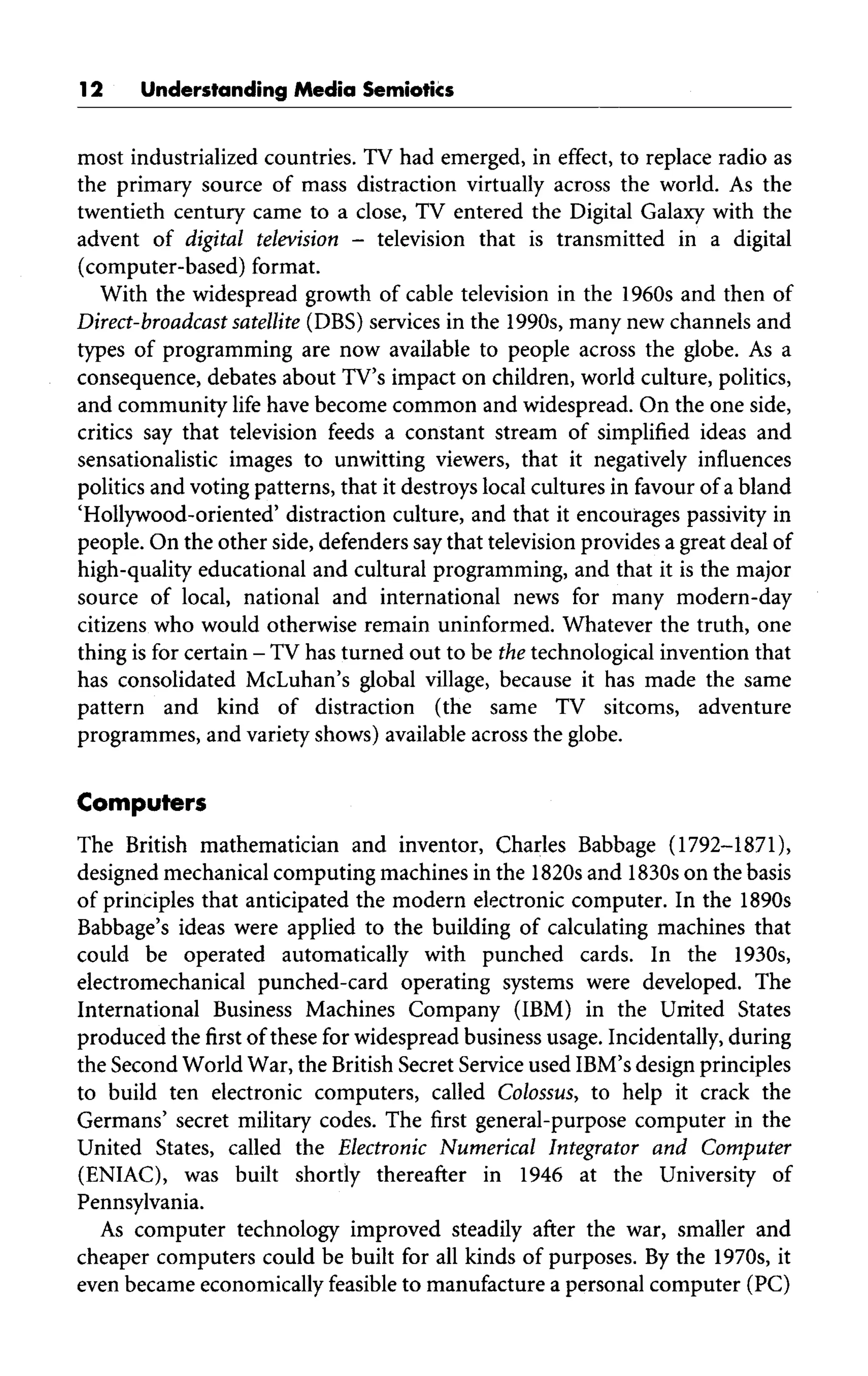 12 Understanding Media Semiotics
most industrialized countries. TV had emerged, in effect, to replace radio as
the primary source of mass distraction virtually across the world. As the
twentieth century came to a close, TV entered the Digital Galaxy with the
advent of digital television - television that is transmitted in a digital
(computer-based) format.
With the widespread growth of cable television in the 1960s and then of
Direct-broadcast satellite (DBS)services in the 1990s, many new channels and
types of programming are now available to people across the globe. As a
consequence, debates about TV'simpact on children, world culture, politics,
and community life have become common and widespread. On the one side,
critics say that television feeds a constant stream of simplified ideas and
sensationalistic images to unwitting viewers, that it negatively influences
politics and voting patterns, that it destroys local cultures in favour of a bland
'Hollywood-oriented' distraction culture, and that it encourages passivity in
people. On the other side, defenders saythat television provides a great deal of
high-quality educational and cultural programming, and that it is the major
source of local, national and international news for many modern-day
citizens who would otherwise remain uninformed. Whatever the truth, one
thing isfor certain - TVhas turned out to be thetechnological invention that
has consolidated McLuhan's global village, because it has made the same
pattern and kind of distraction (the same TV sitcoms, adventure
programmes, and variety shows) available across the globe.
Computers
The British mathematician and inventor, Charles Babbage (1792-1871),
designed mechanical computing machines in the 1820s and 1830s on the basis
of principles that anticipated the modern electronic computer. In the 1890s
Babbage's ideas were applied to the building of calculating machines that
could be operated automatically with punched cards. In the 1930s,
electromechanical punched-card operating systems were developed. The
International Business Machines Company (IBM) in the United States
produced the first of these for widespread business usage. Incidentally, during
the Second World War, the British Secret Service used IBM'sdesign principles
to build ten electronic computers, called Colossus, to help it crack the
Germans' secret military codes. The first general-purpose computer in the
United States, called the Electronic Numerical Integrator and Computer
(ENIAC), was built shortly thereafter in 1946 at the University of
Pennsylvania.
As computer technology improved steadily after the war, smaller and
cheaper computers could be built for all kinds of purposes. By the 1970s, it
even became economically feasible to manufacture a personal computer (PC)
 