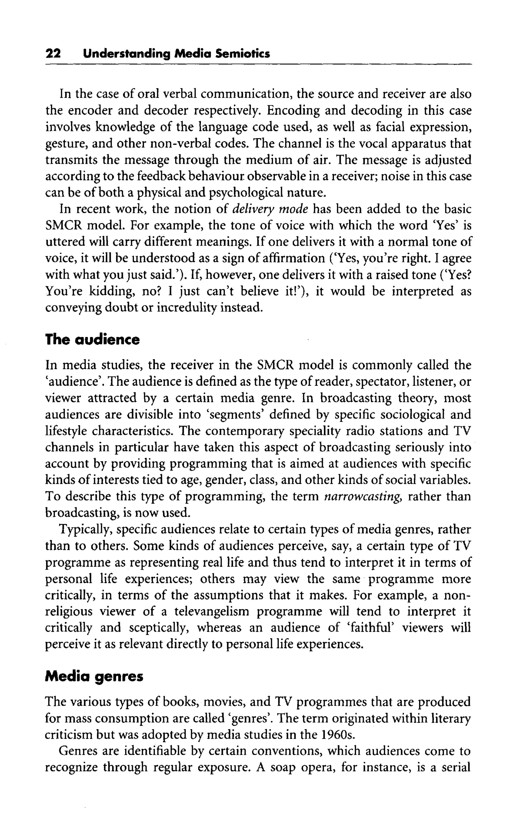 22 Understanding Media Semiotics
In the case of oral verbal communication, the source and receiver are also
the encoder and decoder respectively. Encoding and decoding in this case
involves knowledge of the language code used, as well as facial expression,
gesture, and other non-verbal codes. The channel is the vocal apparatus that
transmits the message through the medium of air. The message is adjusted
according to the feedbackbehaviour observable in a receiver;noise in this case
can be of both a physical and psychological nature.
In recent work, the notion of delivery mode has been added to the basic
SMCR model. For example, the tone of voice with which the word 'Yes' is
uttered will carry different meanings. If one delivers it with a normal tone of
voice, it will be understood as a sign of affirmation ('Yes, you're right. I agree
with what you just said.'). If, however, one delivers it with a raised tone ('Yes?
You're kidding, no? I just can't believe it!'), it would be interpreted as
conveying doubt or incredulity instead.
The audience
In media studies, the receiver in the SMCR model is commonly called the
'audience'. The audience is defined as the type of reader, spectator, listener, or
viewer attracted by a certain media genre. In broadcasting theory, most
audiences are divisible into 'segments' defined by specific sociological and
lifestyle characteristics. The contemporary speciality radio stations and TV
channels in particular have taken this aspect of broadcasting seriously into
account by providing programming that is aimed at audiences with specific
kinds of interests tied to age, gender, class, and other kinds of socialvariables.
To describe this type of programming, the term narrowcasting, rather than
broadcasting, is now used.
Typically, specific audiences relate to certain types of media genres, rather
than to others. Some kinds of audiences perceive, say,a certain type of TV
programme as representing real life and thus tend to interpret it in terms of
personal life experiences; others may view the same programme more
critically, in terms of the assumptions that it makes. For example, a non-
religious viewer of a televangelism programme will tend to interpret it
critically and sceptically, whereas an audience of 'faithful' viewers will
perceive it as relevant directly to personal life experiences.
Media genres
The various types of books, movies, and TV programmes that are produced
for mass consumption are called 'genres'. The term originated within literary
criticism but was adopted by media studies in the 1960s.
Genres are identifiable by certain conventions, which audiences come to
recognize through regular exposure. A soap opera, for instance, is a serial
 