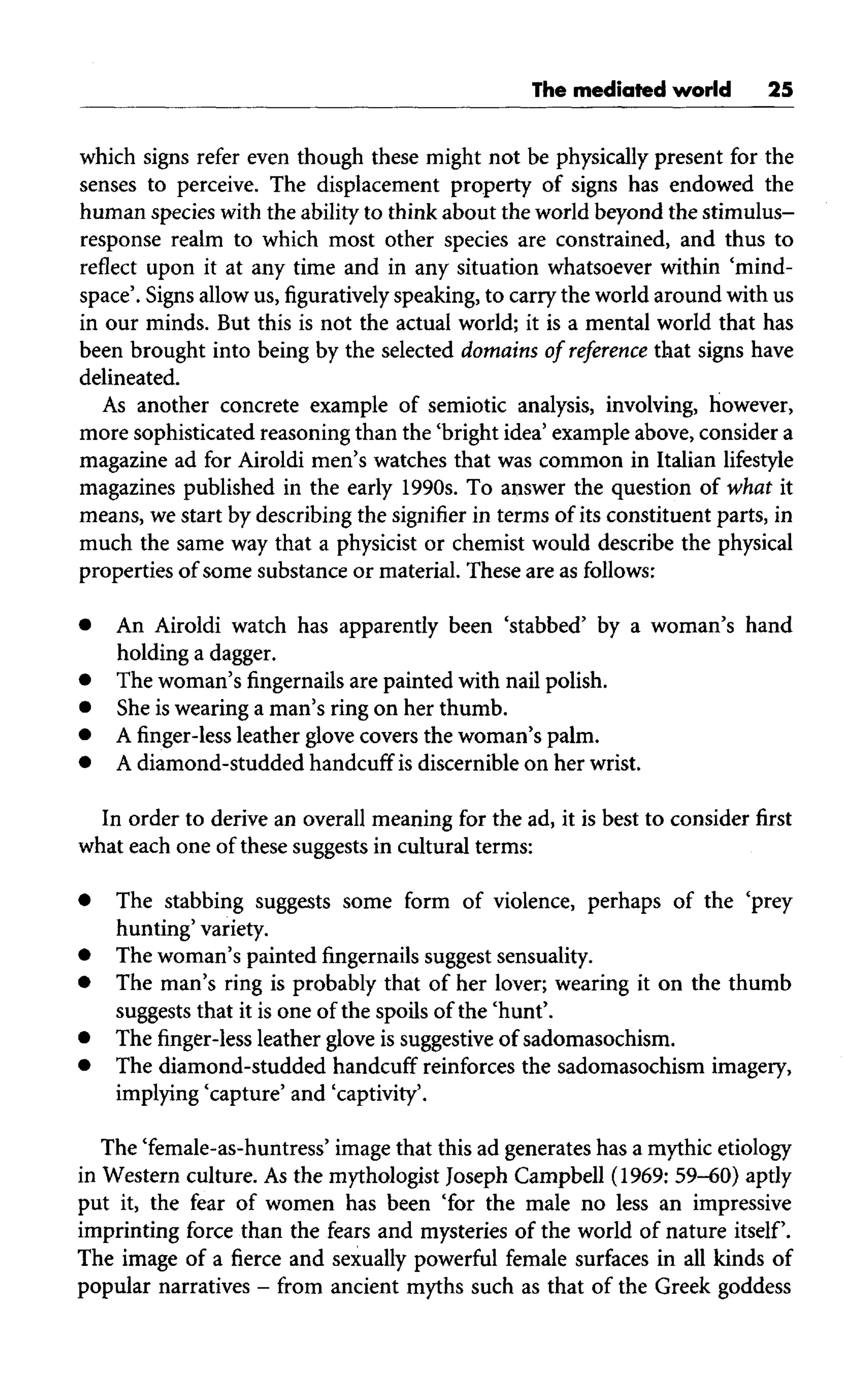 The mediated world 25
which signs refer even though these might not be physically present for the
senses to perceive. The displacement property of signs has endowed the
human species with the ability to think about the world beyond the stimulus-
response realm to which most other species are constrained, and thus to
reflect upon it at any time and in any situation whatsoever within 'mind-
space'. Signs allow us, figuratively speaking,to carrythe world around with us
in our minds. But this is not the actual world; it is a mental world that has
been brought into being by the selected domains of reference that signs have
delineated.
As another concrete example of semiotic analysis, involving, however,
more sophisticated reasoning than the 'bright idea' example above, consider a
magazine ad for Airoldi men's watches that was common in Italian lifestyle
magazines published in the early 1990s. To answer the question of what it
means, we start by describing the signifier in terms of its constituent parts, in
much the same way that a physicist or chemist would describe the physical
properties of some substance or material. These are as follows:
• An Airoldi watch has apparently been 'stabbed' by a woman's hand
holding a dagger.
• Thewoman's fingernails arepainted with nail polish.
• She iswearing a man's ring on her thumb.
• Afinger-lessleather glove covers thewoman's palm.
• Adiamond-studded handcuff isdiscernible on herwrist.
In order to derive an overall meaning for the ad, it is best to consider first
what each one of these suggests in cultural terms:
• The stabbing suggests some form of violence, perhaps of the 'prey
hunting' variety.
• The woman's paintedfingernailssuggest sensuality.
• The man's ring is probably that of her lover; wearing it on the thumb
suggests that it is one of the spoils of the 'hunt'.
• Thefinger-lessleather glove issuggestiveof sadomasochism.
• Thediamond-studded handcuff reinforces the sadomasochism imagery,
implying 'capture' and 'captivity'.
The 'female-as-huntress' imagethat this ad generates has a mythic etiology
in Western culture. Asthe mythologist Joseph Campbell (1969: 59-60) aptly
put it, the fear of women has been 'for the male no less an impressive
imprinting force than the fears and mysteries of the world of nature itself.
The image of a fierce and sexually powerful female surfaces in all kinds of
popular narratives - from ancient myths such as that of the Greek goddess
 