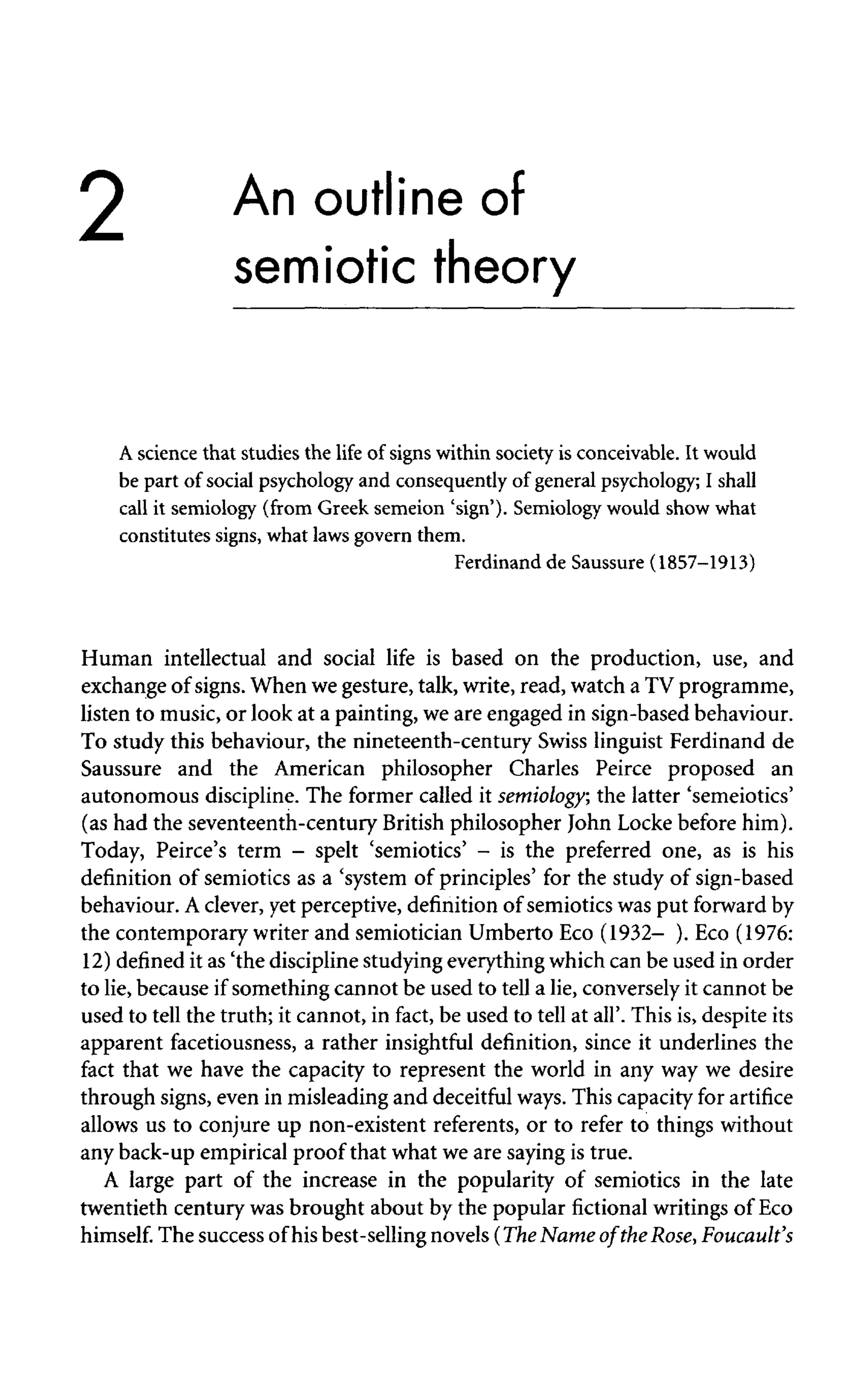 2 An outline of
semiotic theory
A science that studies the life of signs within society is conceivable. It would
be part of social psychology and consequently of general psychology; I shall
call it semiology (from Greek semeion 'sign'). Semiology would show what
constitutes signs, what laws govern them.
Ferdinand de Saussure (1857-1913)
Human intellectual and social life is based on the production, use, and
exchange of signs. When we gesture, talk, write, read, watch a TV programme,
listen to music, or look at a painting, we are engaged in sign-based behaviour.
To study this behaviour, the nineteenth-century Swiss linguist Ferdinand de
Saussure and the American philosopher Charles Peirce proposed an
autonomous discipline. The former called it semiology, the latter 'semeiotics'
(as had the seventeenth-century British philosopher John Locke before him).
Today, Peirce's term - spelt 'semiotics' - is the preferred one, as is his
definition of semiotics as a 'system of principles' for the study of sign-based
behaviour. A clever, yet perceptive, definition of semiotics was put forward by
the contemporary writer and semiotician Umberto Eco (1932- ). Eco (1976:
12) defined it as 'the discipline studying everythingwhich can be used in order
to lie, because if something cannot be used to tell a lie, conversely it cannot be
used to tell the truth; it cannot, in fact, be used to tell at all'. This is, despite its
apparent facetiousness, a rather insightful definition, since it underlines the
fact that we have the capacity to represent the world in any way we desire
through signs, even in misleading and deceitful ways. This capacity for artifice
allows us to conjure up non-existent referents, or to refer to things without
any back-up empirical proof that what we are saying is true.
A large part of the increase in the popularity of semiotics in the late
twentieth century was brought about by the popular fictional writings of Eco
himself. The success of his best-sellingnovels (The Name of theRose,Foucault's
 