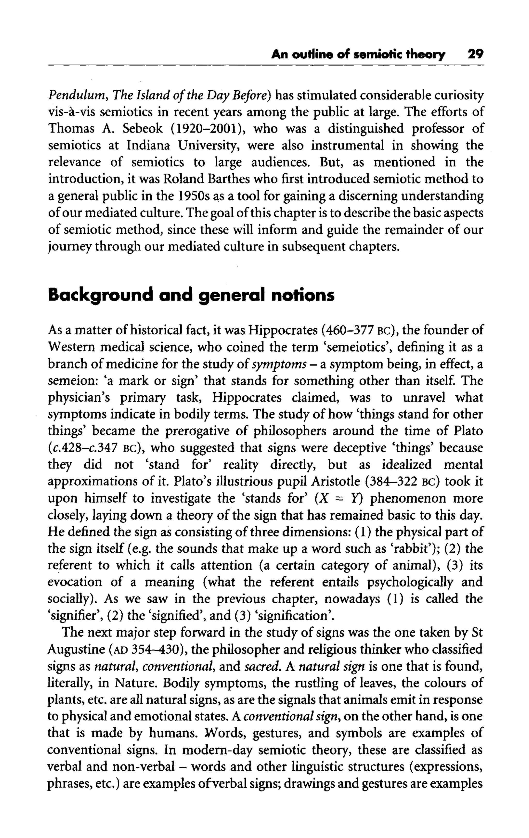 An outline of semiotic theory 29
Pendulum, The Island of the Day Before) has stimulated considerablecuriosity
vis-a-vis semiotics in recent years among the public at large. The efforts of
Thomas A. Sebeok (1920-2001), who was a distinguished professor of
semiotics at Indiana University, were also instrumental in showing the
relevance of semiotics to large audiences. But, as mentioned in the
introduction, it was Roland Barthes who first introduced semioticmethod to
a generalpublic in the 1950s as a tool for gaininga discerning understanding
of our mediatedculture.The goalofthis chapter isto describethe basicaspects
of semiotic method, since these will inform and guide the remainder of our
journey through our mediated culture in subsequent chapters.
Background and general notions
As a matter of historical fact, it was Hippocrates (460-377 BC), the founderof
Western medical science, who coined the term 'semeiotics', defining it as a
branch of medicine for the study of symptoms - a symptom being, in effect, a
semeion: 'a mark or sign' that stands for something other than itself. The
physician's primary task, Hippocrates claimed, was to unravel what
symptoms indicate in bodily terms. The study of how 'things stand for other
things' became the prerogative of philosophers around the time of Plato
(c.428-c.347 BC), who suggested that signs were deceptive 'things' because
they did not 'stand for' reality directly, but as idealized mental
approximations of it. Plato's illustrious pupil Aristotle (384-322 BC) took it
upon himself to investigate the 'stands for' (X = Y) phenomenon more
closely, laying down a theory of the sign that has remained basic to this day.
He defined the sign as consisting of three dimensions: (1) the physical part of
the sign itself (e.g. the sounds that make up a word such as 'rabbit'); (2) the
referent to which it calls attention (a certain category of animal), (3) its
evocation of a meaning (what the referent entails psychologically and
socially). As we saw in the previous chapter, nowadays (1) is called the
'signifier', (2) the 'signified', and (3) 'signification'.
The next major step forward in the study of signs was the one taken by St
Augustine (AD 354-430), the philosopher and religious thinker who classified
signs as natural,conventional, and sacred. A natural sign is one that is found,
literally, in Nature. Bodily symptoms, the rustling of leaves, the colours of
plants, etc. are allnatural signs, asare the signals that animals emit in response
to physical and emotional states. Aconventional sign, on the other hand, is one
that is made by humans. Words, gestures, and symbols are examples of
conventional signs. In modern-day semiotic theory, these are classified as
verbal and non-verbal - words and other linguistic structures (expressions,
phrases, etc.) are examplesofverbal signs; drawingsand gesturesareexamples
 