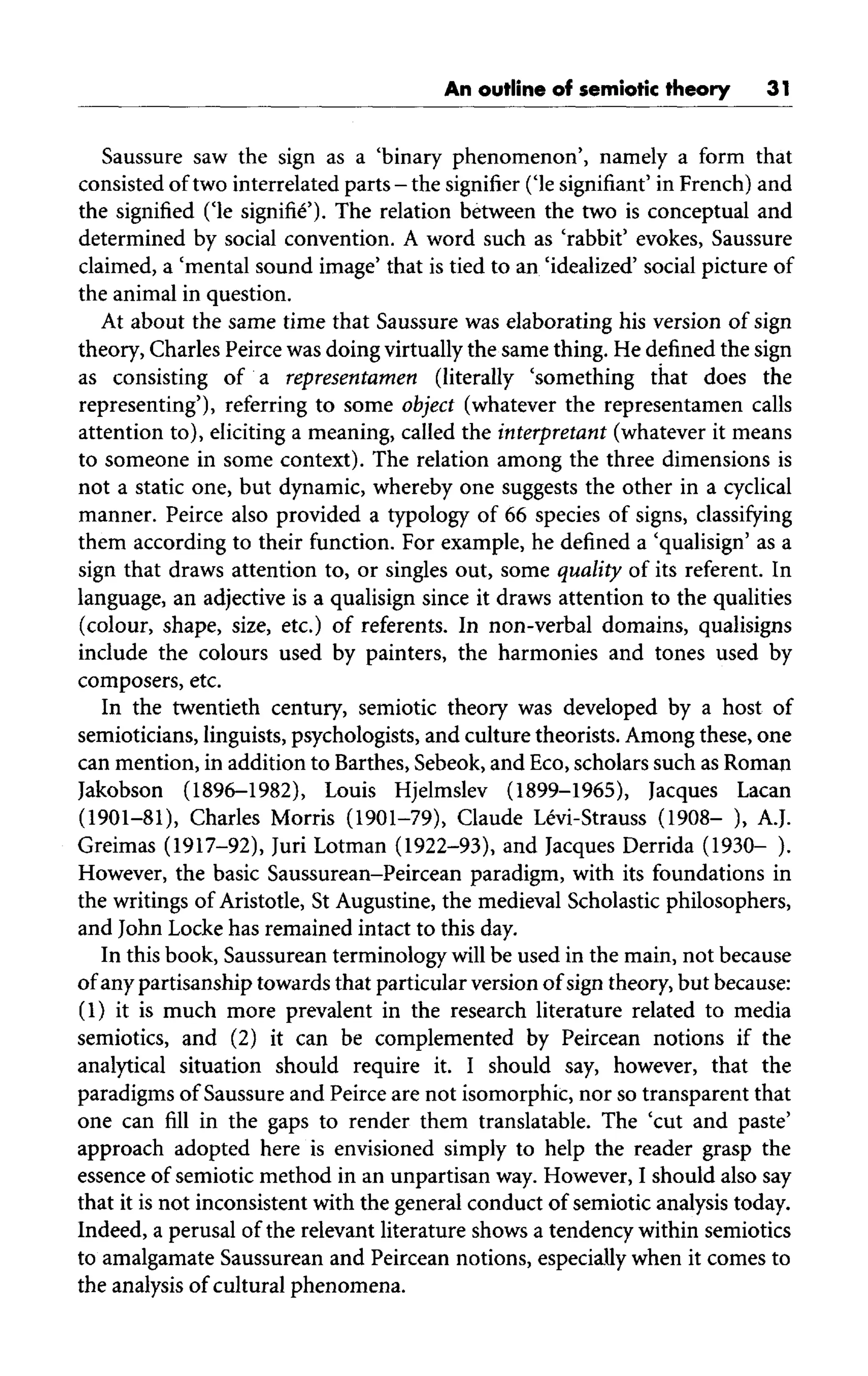 An outline of semiotic theory 31
Saussure saw the sign as a 'binary phenomenon', namely a form that
consisted oftwo interrelated parts - the signifier ('le signifiant' in French)and
the signified ('le signifie'). The relation between the two is conceptual and
determined by social convention. A word such as 'rabbit' evokes, Saussure
claimed, a 'mental sound image' that is tied to an 'idealized' social picture of
the animal in question.
At about the same time that Saussure was elaborating his version of sign
theory, Charles Peirce was doing virtually the same thing. He defined the sign
as consisting of a representamen (literally 'something that does the
representing'), referring to some object (whatever the representamen calls
attention to), eliciting a meaning, called the interpretant (whatever it means
to someone in some context). The relation among the three dimensions is
not a static one, but dynamic, whereby one suggests the other in a cyclical
manner. Peirce also provided a typology of 66 species of signs, classifying
them according to their function. For example, he defined a 'qualisign' as a
sign that draws attention to, or singles out, some quality of its referent. In
language, an adjective is a qualisign since it draws attention to the qualities
(colour, shape, size, etc.) of referents. In non-verbal domains, qualisigns
include the colours used by painters, the harmonies and tones used by
composers, etc.
In the twentieth century, semiotic theory was developed by a host of
semioticians, linguists, psychologists, and culture theorists. Among these, one
can mention, in addition to Barthes, Sebeok, and Eco, scholars such as Roman
Jakobson (1896-1982), Louis Hjelmslev (1899-1965), Jacques Lacan
(1901-81), Charles Morris (1901-79), Claude Levi-Strauss (1908- ), A.J.
Greimas (1917-92), Juri Lotman (1922-93), and Jacques Derrida (1930- ).
However, the basic Saussurean-Peircean paradigm, with its foundations in
the writings of Aristotle, St Augustine, the medieval Scholastic philosophers,
and John Locke has remained intact to this day.
In this book, Saussurean terminology will be used in the main, not because
of any partisanship towards that particular version of sign theory, but because:
(1) it is much more prevalent in the research literature related to media
semiotics, and (2) it can be complemented by Peircean notions if the
analytical situation should require it. I should say, however, that the
paradigms of Saussure and Peirce are not isomorphic, nor so transparent that
one can fill in the gaps to render them translatable. The 'cut and paste'
approach adopted here is envisioned simply to help the reader grasp the
essence of semiotic method in an unpartisan way. However, I should also say
that it is not inconsistent with the general conduct of semiotic analysis today.
Indeed, a perusal of the relevant literature shows a tendency within semiotics
to amalgamate Saussurean and Peircean notions, especially when it comes to
the analysis of cultural phenomena.
 
