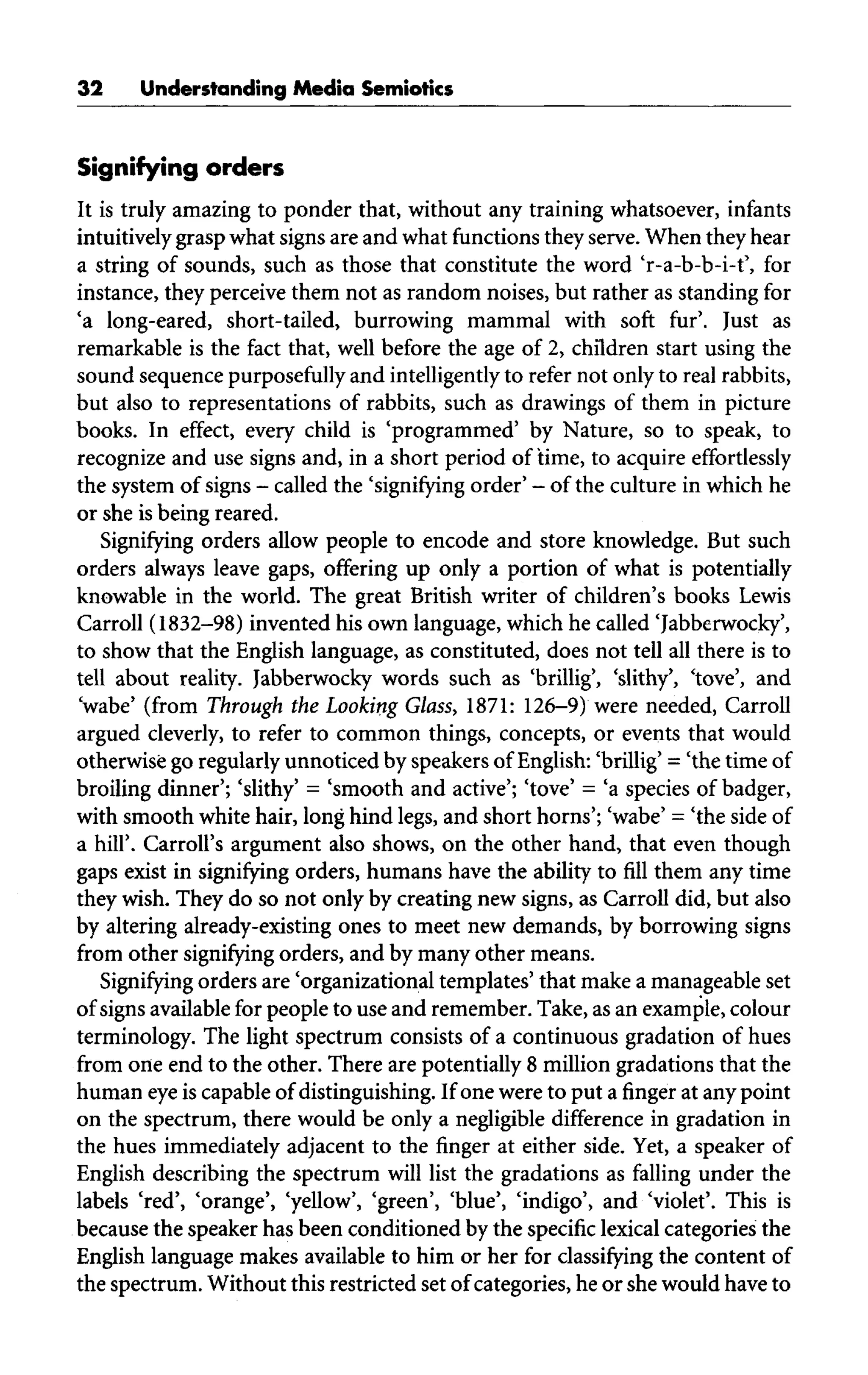 32 Understanding Media Semiotics
Signifying orders
It is truly amazing to ponder that, without any training whatsoever, infants
intuitively grasp what signs are and what functions they serve. When they hear
a string of sounds, such as those that constitute the word 'r-a-b-b-i-t', for
instance, they perceive them not as random noises, but rather as standing for
'a long-eared, short-tailed, burrowing mammal with soft fur'. Just as
remarkable is the fact that, well before the age of 2, children start using the
sound sequence purposefully and intelligently to refer not only to real rabbits,
but also to representations of rabbits, such as drawings of them in picture
books. In effect, every child is 'programmed' by Nature, so to speak, to
recognize and use signs and,in a short period of time, to acquire effortlessly
the system of signs - called the 'signifying order' - ofthe culture inwhich he
or she is being reared.
Signifying orders allow people to encode and store knowledge. But such
orders always leave gaps, offering up only a portion of what is potentially
knowable in the world. The great British writer of children's books Lewis
Carroll (1832-98) invented his own language,which he called 'Jabberwocky',
to show that the English language, as constituted, does not tell all there is to
tell about reality. Jabberwocky words such as 'brillig', 'slithy', 'tove', and
'wabe' (from Through the Looking Glass, 1871:126-9) were needed, Carroll
argued cleverly, to refer to common things, concepts, or events that would
otherwise goregularly unnoticed byspeakers ofEnglish: 'brillig' - 'the timeof
broiling dinner'; 'slithy' = 'smooth and active'; 'tove' = 'a species of badger,
with smooth white hair, long hind legs, and short horns'; 'wabe' = 'the side of
a hill'. Carroll's argument also shows, on the other hand, that even though
gaps exist in signifying orders, humans have the ability to fill them any time
they wish. They do so not only by creating new signs, as Carroll did, but also
by altering already-existing ones to meet new demands, by borrowing signs
from other signifying orders, and by many other means.
Signifying orders are 'organizational templates' that make a manageableset
of signs available for people to use and remember. Take, as an example, colour
terminology. The light spectrum consists of a continuous gradation of hues
from one end to the other. There are potentially 8 million gradations that the
human eyeis capable of distinguishing. If one were to put a finger at any point
on the spectrum, there would be only a negligible difference in gradation in
the hues immediately adjacent to the finger at either side. Yet, a speaker of
English describing the spectrum will list the gradations as falling under the
labels 'red', 'orange', 'yellow', 'green', 'blue', 'indigo', and 'violet'. This is
because the speaker has been conditioned by the specific lexical categories the
English language makes available to him or her for classifying the content of
the spectrum. Without this restricted set of categories, he or she would have to
 