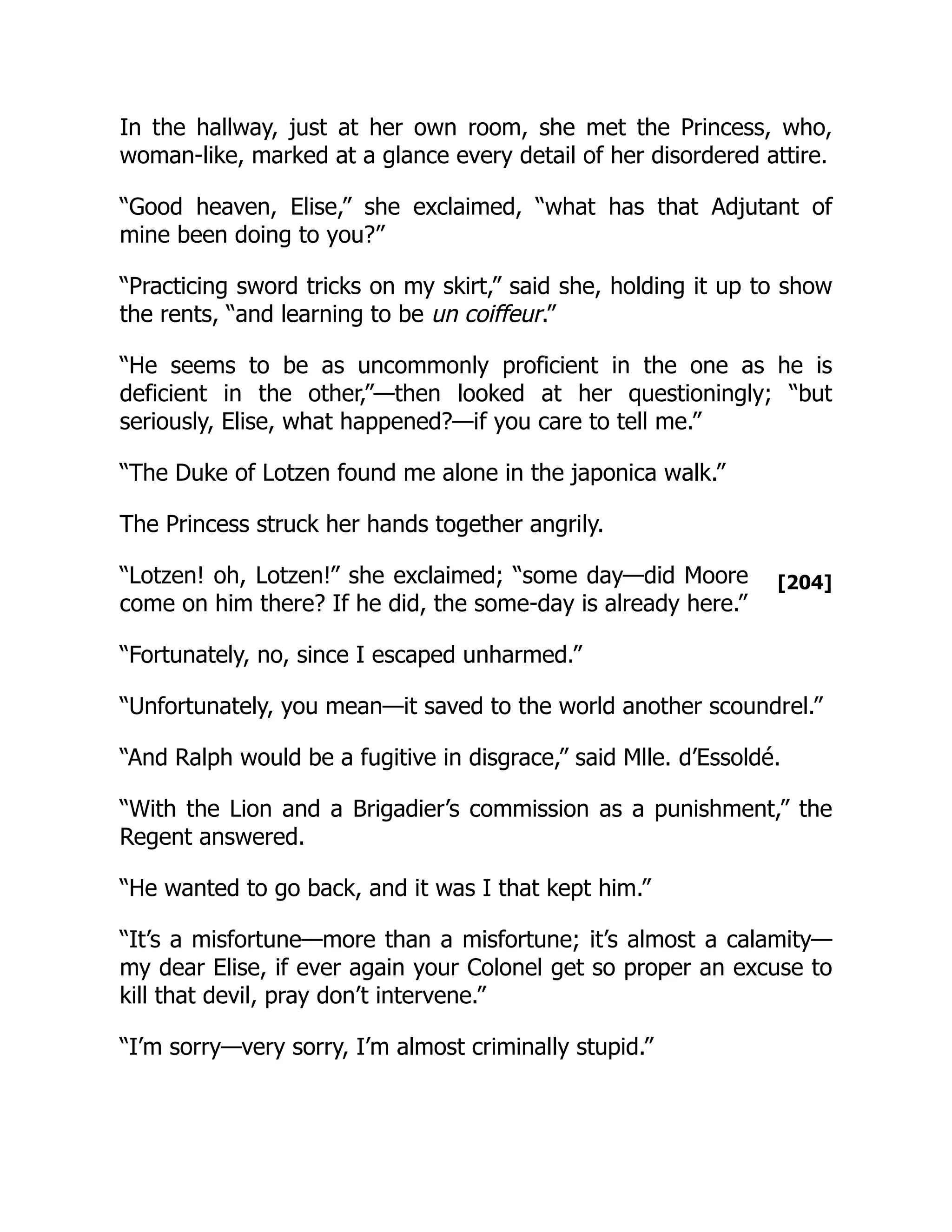 [204]
In the hallway, just at her own room, she met the Princess, who,
woman-like, marked at a glance every detail of her disordered attire.
“Good heaven, Elise,” she exclaimed, “what has that Adjutant of
mine been doing to you?”
“Practicing sword tricks on my skirt,” said she, holding it up to show
the rents, “and learning to be un coiffeur.”
“He seems to be as uncommonly proficient in the one as he is
deficient in the other,”—then looked at her questioningly; “but
seriously, Elise, what happened?—if you care to tell me.”
“The Duke of Lotzen found me alone in the japonica walk.”
The Princess struck her hands together angrily.
“Lotzen! oh, Lotzen!” she exclaimed; “some day—did Moore
come on him there? If he did, the some-day is already here.”
“Fortunately, no, since I escaped unharmed.”
“Unfortunately, you mean—it saved to the world another scoundrel.”
“And Ralph would be a fugitive in disgrace,” said Mlle. d’Essoldé.
“With the Lion and a Brigadier’s commission as a punishment,” the
Regent answered.
“He wanted to go back, and it was I that kept him.”
“It’s a misfortune—more than a misfortune; it’s almost a calamity—
my dear Elise, if ever again your Colonel get so proper an excuse to
kill that devil, pray don’t intervene.”
“I’m sorry—very sorry, I’m almost criminally stupid.”
 