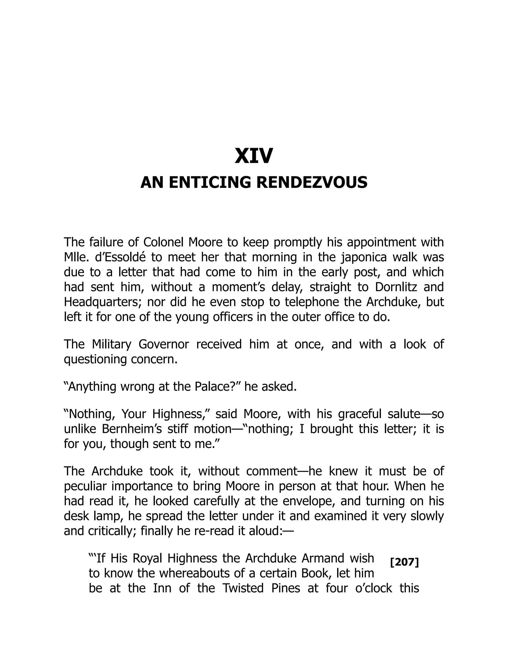 [207]
XIV
AN ENTICING RENDEZVOUS
The failure of Colonel Moore to keep promptly his appointment with
Mlle. d’Essoldé to meet her that morning in the japonica walk was
due to a letter that had come to him in the early post, and which
had sent him, without a moment’s delay, straight to Dornlitz and
Headquarters; nor did he even stop to telephone the Archduke, but
left it for one of the young officers in the outer office to do.
The Military Governor received him at once, and with a look of
questioning concern.
“Anything wrong at the Palace?” he asked.
“Nothing, Your Highness,” said Moore, with his graceful salute—so
unlike Bernheim’s stiff motion—“nothing; I brought this letter; it is
for you, though sent to me.”
The Archduke took it, without comment—he knew it must be of
peculiar importance to bring Moore in person at that hour. When he
had read it, he looked carefully at the envelope, and turning on his
desk lamp, he spread the letter under it and examined it very slowly
and critically; finally he re-read it aloud:—
“‘If His Royal Highness the Archduke Armand wish
to know the whereabouts of a certain Book, let him
be at the Inn of the Twisted Pines at four o’clock this
 