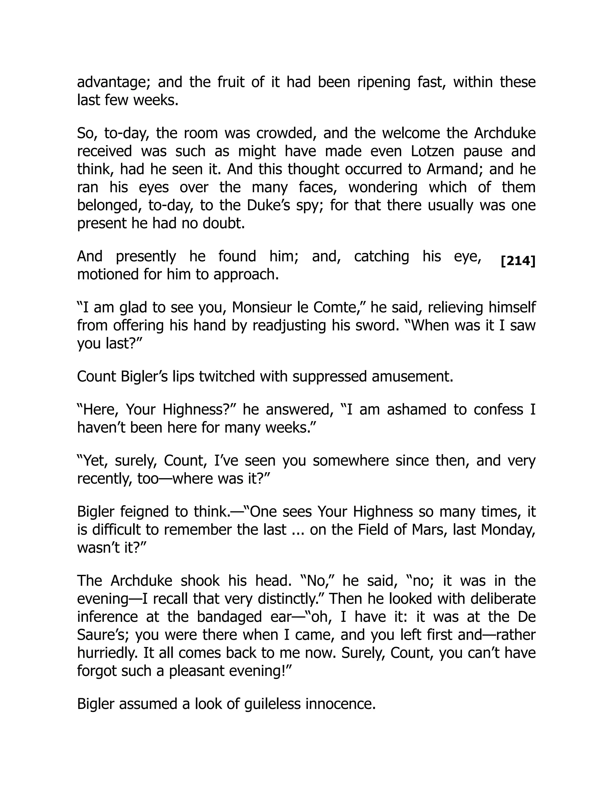 [214]
advantage; and the fruit of it had been ripening fast, within these
last few weeks.
So, to-day, the room was crowded, and the welcome the Archduke
received was such as might have made even Lotzen pause and
think, had he seen it. And this thought occurred to Armand; and he
ran his eyes over the many faces, wondering which of them
belonged, to-day, to the Duke’s spy; for that there usually was one
present he had no doubt.
And presently he found him; and, catching his eye,
motioned for him to approach.
“I am glad to see you, Monsieur le Comte,” he said, relieving himself
from offering his hand by readjusting his sword. “When was it I saw
you last?”
Count Bigler’s lips twitched with suppressed amusement.
“Here, Your Highness?” he answered, “I am ashamed to confess I
haven’t been here for many weeks.”
“Yet, surely, Count, I’ve seen you somewhere since then, and very
recently, too—where was it?”
Bigler feigned to think.—“One sees Your Highness so many times, it
is difficult to remember the last ... on the Field of Mars, last Monday,
wasn’t it?”
The Archduke shook his head. “No,” he said, “no; it was in the
evening—I recall that very distinctly.” Then he looked with deliberate
inference at the bandaged ear—“oh, I have it: it was at the De
Saure’s; you were there when I came, and you left first and—rather
hurriedly. It all comes back to me now. Surely, Count, you can’t have
forgot such a pleasant evening!”
Bigler assumed a look of guileless innocence.
 