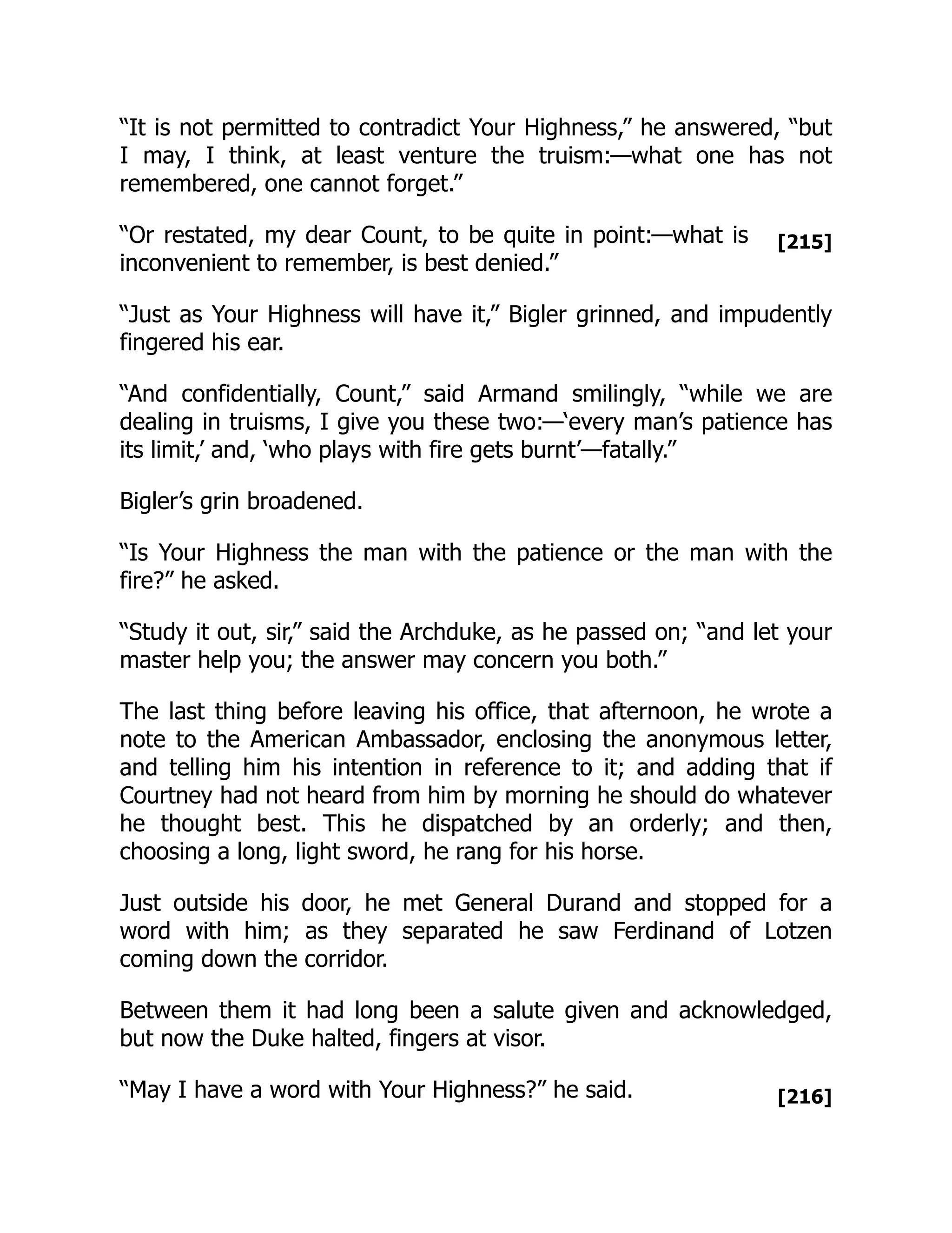 [215]
[216]
“It is not permitted to contradict Your Highness,” he answered, “but
I may, I think, at least venture the truism:—what one has not
remembered, one cannot forget.”
“Or restated, my dear Count, to be quite in point:—what is
inconvenient to remember, is best denied.”
“Just as Your Highness will have it,” Bigler grinned, and impudently
fingered his ear.
“And confidentially, Count,” said Armand smilingly, “while we are
dealing in truisms, I give you these two:—‘every man’s patience has
its limit,’ and, ‘who plays with fire gets burnt’—fatally.”
Bigler’s grin broadened.
“Is Your Highness the man with the patience or the man with the
fire?” he asked.
“Study it out, sir,” said the Archduke, as he passed on; “and let your
master help you; the answer may concern you both.”
The last thing before leaving his office, that afternoon, he wrote a
note to the American Ambassador, enclosing the anonymous letter,
and telling him his intention in reference to it; and adding that if
Courtney had not heard from him by morning he should do whatever
he thought best. This he dispatched by an orderly; and then,
choosing a long, light sword, he rang for his horse.
Just outside his door, he met General Durand and stopped for a
word with him; as they separated he saw Ferdinand of Lotzen
coming down the corridor.
Between them it had long been a salute given and acknowledged,
but now the Duke halted, fingers at visor.
“May I have a word with Your Highness?” he said.
 